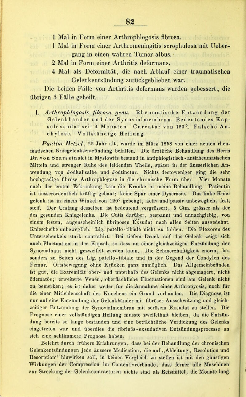 1 Mal in Form einer Artliroplilogosis fibrosa. 1 Mal in Form einer Arthromeningitis scrophulosa mit Ueber- gang in einen wahren Tumor albus. 2 Mal in Form einer Arthritis deformans. 4 Mal als Deformität, die nach Ablauf einer traumatischen Gelenkentzündung zurückgeblieben war. Die beiden Fälle von Arthritis deformans wurden gebessert, die übrigen 5 Fälle geheilt. I. Arthrophlogosis fibrosa rjenu. Rheumatische Entzündung der Gelenkbänder und der Synovialmembran. Bedeutendes Kap- selexsudat seit 4 Monaten. Curvatur von 120°. Falsche An- chylose. Vollständige Heilung. Pauline Hetzel, 25 Jahr alt, wurde im März 1858 von einer acuten rheu- matischen Kniegelenksentzündung befallen. Die ärztliche Behandlung des Herrn Dr. von Szarszinski in Myslowitz bestand in antiphlogistisch-antirheumatischen Mitteln und strenger Ruhe des leidenden Theils, später in der äusserlichen An- wendung von Jodkalisalbe und Jodtinctur. Nichts destoweniger ging die sehr hochgradige fibröse Arthrophlogose in die chronische Form über. Vier Monate nach der ersten Erkrankung kam die Kranke in meine Behandlung. Patientin ist ausserordentlich kräftig gebaut; keine Spur einer Dyscrasie. Das linke Knie- gelenk ist in einem Winkel von 120° gebeugt, activ und passiv unbeweglich, fest, steif. Der Umfang desselben ist bedeutend vergrössert, 5 Ctm. grösser als der des gesunden Kniegelenks. Die Cutis darüber, gespannt und unnachgiebig, von einem festen, augenscheinlich fibrinösen Exsudat nach allen Seiten ausgedehnt. Kniescheibe unbeweglich. Lig. patello-tibiale nicht zu fühlen. Die Flexoren des Unterschenkels stark contraliirt. Bei tiefem Druck auf das Gelenk zeigt sich auch Fluctuation in der Kapsel, so dass an einer gleichzeitigen Entzündung der Synovialhaut nicht gezweifelt werden kann. Die Schmerzhaftigkeit enorm, be- sonders zu Seiten des Lig. patello-tibiale und in der Gegend der Condylen des Femur. Ortsbewegung ohne Krücken ganz unmöglich. Das Allgemeinbefinden ist gut, die Extremität ober- und unterhalb des Gelenks nicht abgemagert, nicht ödematös; erweiterte Venen, oberflächliche Fluctuationen sind am Gelenk nicht zu bemerken; es ist daher weder für die Annahme einer Arthropyosis, noch für die einer Mitleidenschaft des Knochens ein Grund vorhanden. Die Diagnose ist nur auf eine Entzündung der Gelenkbänder mit fibröser Ausschwitzung und gleich- zeitiger Entzündung der Synovialmembran mit serösem Exsudat zu stellen. Die Prognose einer vollständigen Heilung musste zweifelhaft bleiben, da die Entzün- dung bereits so lange bestanden und eine beträchtliche Verdickung des Gelenks eingetreten war und überdies die fibrinös-exsudativen Entzündungsprocesse an sich eine schlimmere Prognose haben. Belehrt durch frühere Erfahrungen, dass bei der Behandlung der chronischen Gelenkentzündungen jede äussere Medication, die auf „Ableitung, Resolution und Resorption“ hinwirken soll, in keinen Vergleich zu stellen ist mit den günstigen Wirkungen der Compression im Contentivverbande, dass ferner alle Maschinen zur Streckung der Gelenkcontracturen nichts sind als Reizmittel, die Monate lang