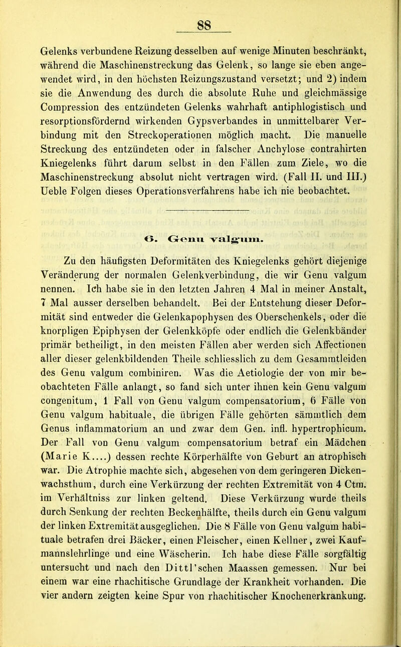 Gelenks verbundene Reizung desselben auf wenige Minuten beschränkt, während die Maschinenstreckung das Gelenk, so lange sie eben ange- wendet wird, in den höchsten Reizungszustand versetzt; und 2) indem sie die Anwendung des durch die absolute Ruhe und gleichmässige Compression des entzündeten Gelenks wahrhaft antiphlogistisch und resorptionsfördernd wirkenden Gypsverbandes in unmittelbarer Ver- bindung mit den Streckoperationen möglich macht. Die manuelle Streckung des entzündeten oder in falscher Anchylose contrahirten Kniegelenks führt darum selbst in den Fällen zum Ziele, wo die Maschinenstreckung absolut nicht vertragen wird. (Fall II. und III.) Ueble Folgen dieses Operationsverfahrens habe ich nie beobachtet. 6. Genu valgxim. Zu den häufigsten Deformitäten des Kniegelenks gehört diejenige Veränderung der normalen Gelenkverbindung, die wir Genu valgum nennen. Ich habe sie in den letzten Jahren 4 Mal in meiner Anstalt, 7 Mal ausser derselben behandelt. Bei der Entstehung dieser Defor- mität sind entweder die Gelenkapophysen des Oberschenkels, oder die knorpligen Epiphysen der Gelenkköpfe oder endlich die Gelenkbänder primär betheiligt, in den meisten Fällen aber werden sich Affectioneu aller dieser gelenkbildenden Theile schliesslich zu dem Gesammtleiden des Genu valgum combiniren. Was die Aetiologie der von mir be- obachteten Fälle anlangt, so fand sich unter ihnen kein Genu valgum congenitum, 1 Fall von Genu valgum compensatorium, 0 Fälle von Genu valgum habituale, die übrigen Fälle gehörten sämmtlich dem Genus inflammatorium an und zwar dem Gen. infl. hypertrophicum. Der Fall von Genu valgum compensatorium betraf ein Mädchen (Marie K ) dessen rechte Körperhälfte von Geburt an atrophisch war. Die Atrophie machte sich, abgesehen von dem geringeren Dicken- wachsthum, durch eine Verkürzung der rechten Extremität von 4 Ctm. im Verhältniss zur linken geltend. Diese Verkürzung wurde theils durch Senkung der rechten Beckenhälfte, theils durch ein Genu valgum der linken Extremität ausgeglichen. Die 8 Fälle von Genu valgum habi- tuale betrafen drei Bäcker, einen Fleischer, einen Kellner, zwei Kauf- mannslehrlinge und eine Wäscherin. Ich habe diese Fälle sorgfältig untersucht und nach den Dittl'sehen Maassen gemessen. Nur bei einem war eine rhachitische Grundlage der Krankheit vorhanden. Die vier andern zeigten keine Spur von rhachitischer Knochenerkrankuug.