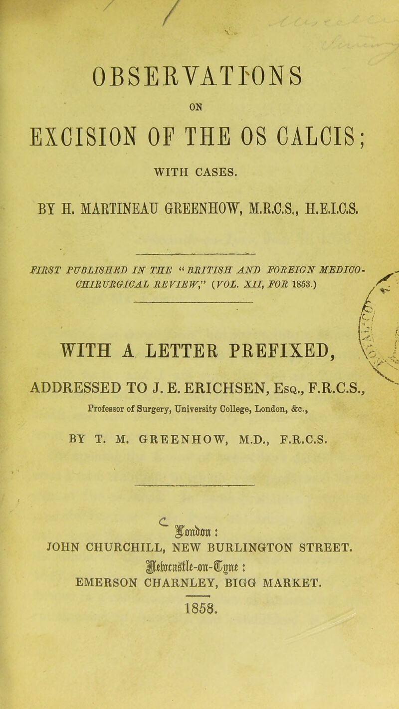 ^ / V • OBSERVATIONS ON EXCISION OF THE OS GALOIS; WITH CASES. BY H. MARTINEATJ GREENHOW, M.R.C.S., H.E.LC.S. FIRST PUBLI8EEB IN TEE BRITISE AND FOREIGN MEDICO GEIRURGIGAL REVIEW, {VOL. XII, FOR 1863.) WITH A LETTER PREFIXED, ADDRESSED TO J. E. ERICHSEN, Esq., F.R.C.S., Professor of Surgery, University College, London, &c., BY T. M. GREENHOW, M.D., F.R.C.S. JOHN CHURCHILL, NEW BURLINGTON STREET. EMERSON CHARNLEY, BIGG MARKET. 1858