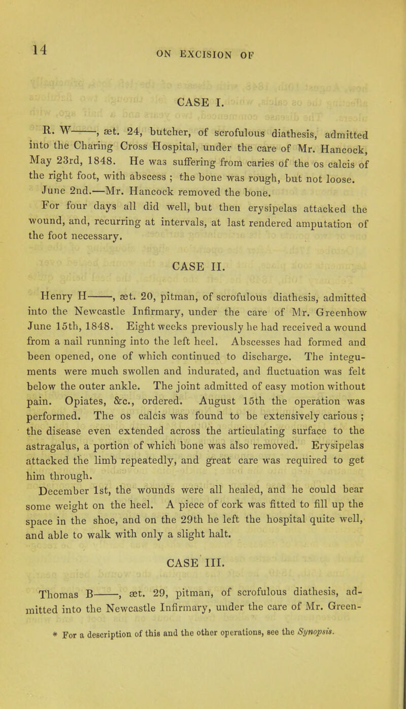 ON EXCISION OF CASE I. > sst. 24, butcher, of scrofulous diathesis, admitted into the Charing Cross Hospital, under the care of Mr. Hancock, May 23rd, 1848. He was suffering from caries of the os calcis of the right foot, with abscess ; the bone was rough, but not loose. June 2nd.—Mr. Hancock removed the bone. For four days all did well, but then erysipelas attacked the wound, and, recurring at intervals, at last rendered amputation of the foot necessary. CASE II. Henry H , set. 20, pitman, of scrofulous diathesis, admitted into the Newcastle Infirmary, under the care of Mr. Greenhow June 15th, 1848. Eight weeks previously he had received a wound from a nail running into the left heel. Abscesses had formed and been opened, one of which continued to discharge. The integu- ments were much swollen and indurated, and fiuctuation was felt below the outer ankle. The joint admitted of easy motion without pain. Opiates, &c., ordered. August 15th the operation was performed. The os calcis was found to be extensively carious ; the disease even extended across the articulating surface to the astragalus, a portion of which bone was also removed. Erysipelas attacked the limb repeatedly, and great care was required to get him through. December 1st, the wounds were all healed, and he could bear some weight on the heel. A piece of cork was fitted to fill up the space in the shoe, and on the 29th he left the hospital quite well, and able to walk with only a slight halt. CASE III. Thomas B , set. 29, pitman, of scrofulous diathesis, ad- mitted into the Newcastle Infirmary, under the care of Mr. Green- * For a dcBcription of this and the other operations, see the Synopsis.