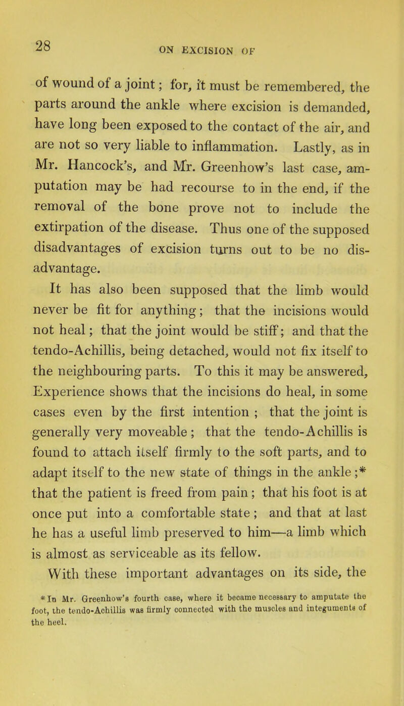 ON EXCISION OF of wound of a joint; for, it must be remembered, the parts around the ankle where excision is demanded, have long been exposed to the contact of the air, and are not so very liable to inflammation. Lastly, as in Mr. Hancock’s, and Mr. Greenhow’s last case, am- putation may be had recourse to in the end, if the removal of the bone prove not to include the extirpation of the disease. Thus one of the supposed disadvantages of excision turns out to be no dis- advantage. It has also been supposed that the limb would never be fit for anything; that the incisions would not heal; that the joint would be stiff; and that the tendo-Achillis, being detached, would not fix itself to the neighbouring parts. To this it may be answered. Experience shows that the incisions do heal, in some cases even by the first intention ; that the joint is generally very moveable ; that the tendo-Achillis is found to attach itself firmly to the soft parts, and to adapt itself to the new state of things in the ankle that the patient is freed from pain ; that his foot is at once put into a comfortable state ; and that at last he has a useful limb preserved to him—a limb which is almost as serviceable as its fellow. With these important advantages on its side, the * In Mr. Greenhow’s fourth case, where it became necessary to amputate the foot, the tendo-Achillis was firmly connected with the muscles and integuments of the heel.