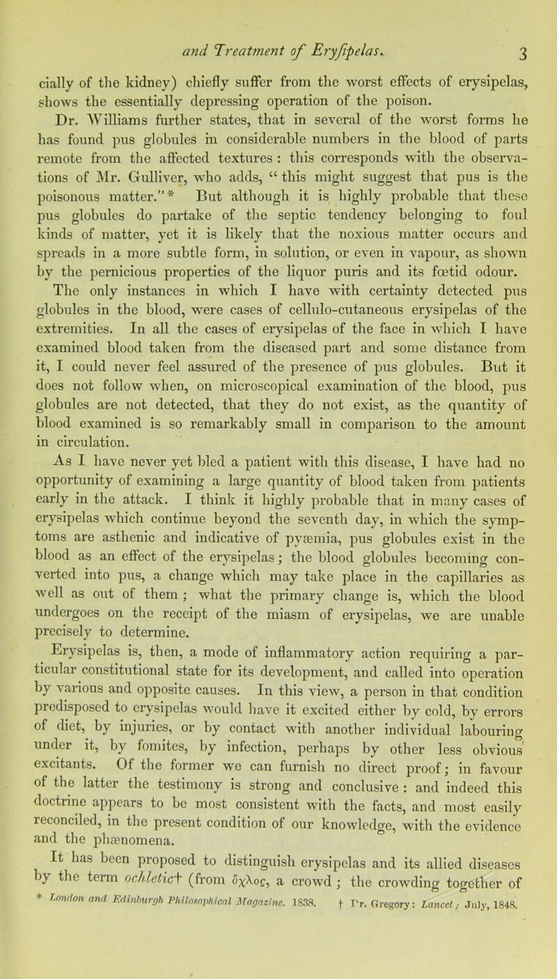 cially of the kidney) cliiefly suffer from tlie worst effects of erysipelas, shows the essentially depressing operation of the poison. Dr. AVilliams further states, that in several of the worst forms he has found pus globules m considerable numbers in the blood of parts remote from the affected textures : this corresponds with the observa- tions of Mr. Gulliver, who adds, “ this might suggest that pus is the poisonous matter.”* But although it is highly probable that these pus globules do partake of the septic tendency belonging to foul kinds of matter, yet it is likely that the noxious matter occurs and spreads in a more subtle form, in solution, or even in vapour, as shown by the pernicious properties of the liquor puris and its foetid odour. The only instances in which I have with certainty detected pus globules in the blood, were cases of cellulo-cutaneous erysipelas of the extremities. In all the cases of erysipelas of the face in which I have examined blood taken from the diseased part and some distance from it, I could never feel assured of the presence of pus globules. But it does not follow when, on microscopical examination of the blood, pus globules are not detected, that they do not exist, as the quantity of blood examined is so remarkably small in comparison to the amount in circulation. As I have never yet bled a patient with this disease, I have had no opportunity of examining a large quantity of blood taken from patients early in the attack. I think it highly probable that in many cases of erysipelas which continue beyond the seventh day, in which the symp- toms are asthenic and indicative of pyaemia, pus globules exist in the blood as an effect of the erysipelas; the blood globules becoming con- verted into pus, a change which may take place in the capillaries as well as out of them ; what the primary change is, which the blood undergoes on the receipt of the miasm of erysipelas, we are unable precisely to determine. Erysipelas is, then, a mode of inflammatory action requiring a par- ticular constitutional state for its development, and called into operation by various and opposite causes. In this view, a person in that condition predisposed to erysipelas would have it excited either by cold, by erroi’s of diet, by injuries, or by contact with another individual labouring under it, by fomites, by infection, perhaps by other less obvious' excitants. Of the former we can furnish no direct proof; in favour of the latter the testimony is strong and conclusive : and indeed this doctrine appears to be most consistent with the facts, and most easily reconciled, in the present condition of our knowledge, with the evidence and the phasnomena. It has been proposed to distinguish erysipelas and its allied diseases by the term ochletic\ (from ox^oq, a ci’owd ; the crowding together of * T^ondon and FAinhurgh Philosophical Magrtzine. 18.38. f Tr. Gregory: Zance/!,- .Tnly, 1848.