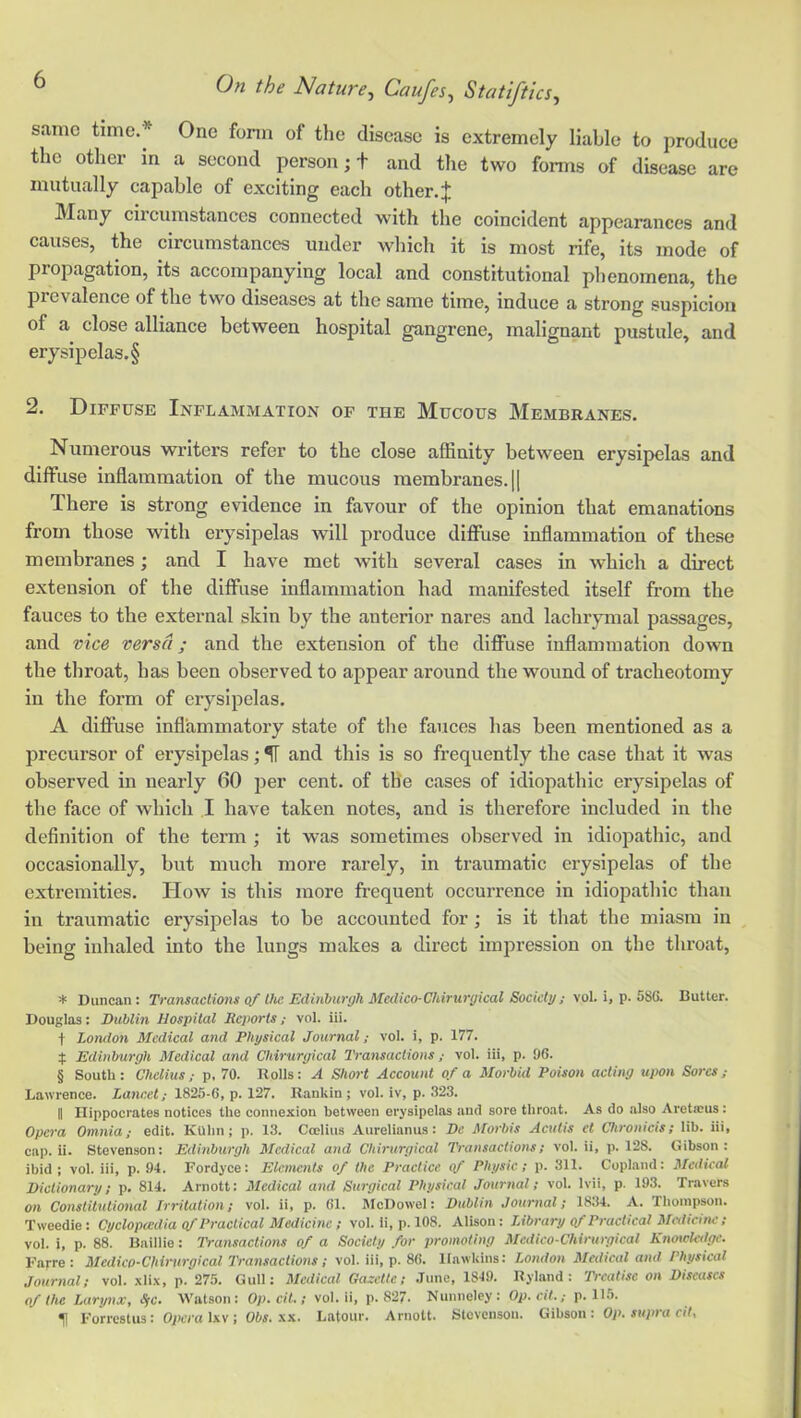 same time.* * * § One fonn of the disease is extremely liable to produce the other in a second person; t and the two forms of disease are mutn.ally capable of exciting each other. ^ Many circumstances connected with the coincident appearances and causes, the circumstances under wliich it is most rife, its mode of propagation, its accompanying local and constitutional plienomena, the prevalence of the two diseases at the same time, induce a strong suspicion of a close alliance between hospital gangrene, malignant pustule, and erysipelas.§ 2. Diffuse Inflammation of the Mucous Membranes. Numerous writers refer to the close affinity between erysipelas and diffuse inflammation of the mucous membranes. |[ There is strong evidence in favour of the opinion that emanations from those with erysipelas will produce diffuse inflammation of these membranes; and I have met with several cases in which a direct extension of the diffuse inflammation had manifested itself from the fauces to the external skin by the anterior nares and lachrymal passages, and vice versa; and the extension of the diffuse inflammation down the throat, has been observed to appear around the wound of tracheotomy in the form of erysipelas. A diffuse inflammatory state of the fauces has been mentioned as a precursor of erysipelas; ^ and this is so frequently the case that it was observed in nearly 60 per cent, of the eases of idiopathic erysipelas of the face of which .1 have taken notes, and is therefore included in the definition of the term ; it was sometimes observed in idiopathic, and occasionally, but much more rarely, in traumatic erysipelas of the extremities. How is this more frequent occurrence in idiopatlilc than in traumatic erysipelas to be accounted for; is it that the miasm in being inhaled into the lungs makes a direct impression on the throat, * Duncan: Transactions of the Edinhurgh Medico-Chirurgical Society; vol. i, p. 586. Butter. Douglas: Dublin Hospital Reports; vol. ill. t London Medical and Physical Journal; vol. i, p. 177. Edinburgh Medical and Chirurgical Transactions ; vol. ill, p. 96. § South: Chelius; p. 70. Rolls: A Short Account of a Morbid Poison acting upon Sores; Lawrence. Lancet; 1825-6, p. 127. Rankin; vol. iv, p. 323. II Hippocrates notices the connexion between erysipelas and sore throat. As do also Aret®us: Opera Omnia; edit. KUhn; p. 13. Coelius Aurelianus: De Morbis Aculis et Chronicis; lib. iii, cap. ii. Stevenson: Edinburgh Medical and Chirurgical Transactions; vol. ii, p. 128. Gibson: ibid ; vol. iii, p. 94. Fordyce: Elements of the Practice of Physic; p. 311. Copkand: Medical Dictionary; p, 814. Arnott: Medical and Surgical Physical Journal; vol. Ivii, p. 193. Travers on Constitutional Irritation; vol. ii, p. 61. IMcDowel: Dublin Journal; 1834. A. Thompson. Tweedie: Cyclopcedia (f Practical Medicine; vol. li, p. 108. Alison: Library gf Practical Mcdicitic ; vol. i, p. 88. Baillie: Transactions of a Society for promoting Medico-Chirurgical Knotclcdgc. Farre : Medico-Chirurgical lYansactions; vol. iii, p. 86. Hawkins: London Medical and Physical Journal; vol. xli.\, p. 275. Gull: Medical Gazelle; June, 1849. Hyland: Treatise on Diseases of the Larynx, IfC. Watson : Oy). c/t.; vol. ii, p. 827- Nunneley : Op. ei7.,- p. 115. ^ Forrestus: Opera Ixv ; Obs. xx. Latour. Arnott. Stevenson. Gibson : Op. supra cit.