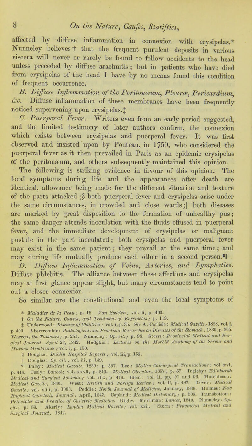 a.ffectccl by diffuse inflammation in connexion ■with erysipelas.'*' Nimneley believes + that the frequent purulent deposits in various viscera will never or rarely be found to follow accidents to the head unless preceded by diflFuso arachnitis; hut in patients who have died from erysipelas of the head I have by no means found this condition of frequent occurrence. B. Diffuse Inflammation of the Peritonaeum^ Pleurae, Pericardium, dc. Diffuse inflammation of these membranes have been frequently noticed supervening upon erysipelas.;}; C. Puerperal Fever. Writers even from an early period suggested, and the limited testimony of later authors confirm, the connexion which exists between erysipelas and puerperal fever. It was first observed and insisted upon by Pouteau, in 1750, who considered the puerperal fever as it then prevailed in Paris as an epidemic erysipelas of the peritoneum, and others subsequently maintained this opinion. The following is striking evidence in favour of this opinion. The local symptoms during life and the appearances after death are identical, allowance being made for the different situation and texture of the parts attacked ;§ both puerperal fever and erysipelas arise under the same circumstances, in crowded and close w’^ards;}} both diseases are marked by great disposition to the formation of unhealthy pus; the same danger attends inoculation ■with the fluids eflfiised in puerperal fever, and the immediate development of erysipelas or malignant pustule in the part inoculated; both erysipelas and puerperal fever may exist in the same patient; they prevail at the same time; and may during life mutually produce each other in a second person.IT D. Diffuse Inflammation of Veins, Arteries, and Lymphatics. Diffuse phlebitis. The alliance between these aflfections and erysipelas may at first glance appear slight, but many circumstances tend to point out a closer connexion. So similar are the constitutional and even the local symptoms of * Maladies de la Pcau; p. 16. Van Swiclen; vol. ii, p. 400. t On the Nature, Causes, and Treatment of Erysipelas ; p. 119. ^ Underwood: Diseases of Children ; vol. i,p. 35. Sir A. Carlisle : ilfcd/caZ C?a2c«c; 1828, vol. i, p. 400. Abercrombie: Pathological amt Practical Itescarclms on Diseases of the Stomach ; 1830, p. 205. AV:irren, On Tumours; p. 251. Nunneley: Op.cit.,- p. 96. Storrs: Provincial Medical and Sur- gical Journal, April 23, 1842. Hodgkin : Lectures on the Morbid Anatomy of the Serous and Mucous Membranes; vol. i, p. 150. § Douglas: Dublin Hospital Reports ; vol. iii, p. 159. II Douglas: Op. cit. ; vol. iii, p. 149. t P:iley: Medical Gazelle, 1839; p. 397. Lee: Medico-Chirurgical Ti-ansactioiis; vol. xvi, p. 444. Ceely: Lancet-, vol. .\xvii, p. 813. Medical Circular, 1857 ; p. 67. Ingleby: Edinburgh Medical and Surgical Journal; vol. .\li.\, p. 419. Idem: vol. li, pp. 91 and 96. llutcliinson: Medical Gazelle, 1840. West: British and Foreign Rcvicio; vol. ii, p. 487. Lever: Medical Gazette; vol. xliii, p. 1003. Peddie: North Journal of Medicine, January, 1846. Holmes: New England Quarterly Journal; April, 1843. Copland: Medical Dictionary; p. 509. Uamsbottom: Principles and Practice of Obstetric Medicine. Uigby. Mcrrinnm: Lancet, 1840. Nunneley: Op. cit.; p. 89. Akcrly: London Medical Gazettevol. x.xii. Storrs: Provincial Medical and Surgical Journal, 1842.