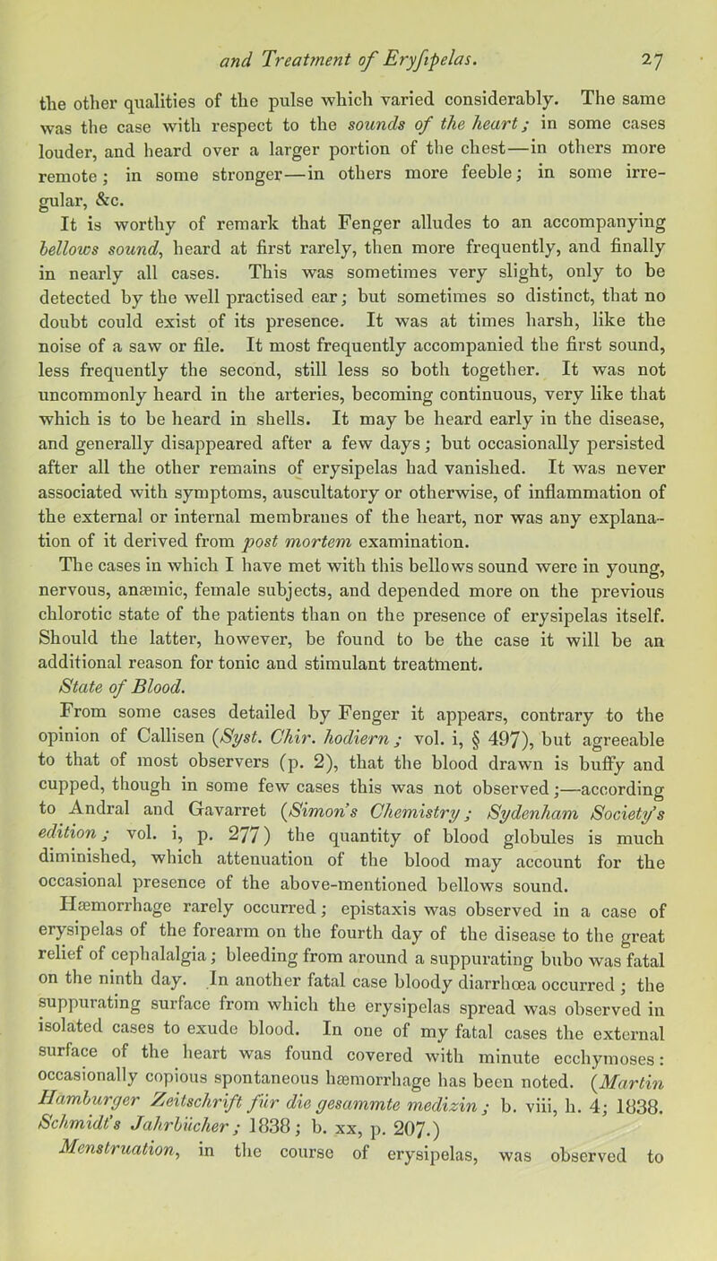 the other qualities of the pulse which varied considerably. The same was the case with respect to the sounds of the heart; in some cases louder, and heard over a larger portion of the chest—in others more remote; in some stronger—in others more feeble; in some irre- gular, «&c. It is worthy of remark that Fenger alludes to an accompanying bellows sound, heard at first rarely, then more frequently, and finally in nearly all cases. This was sometimes very slight, only to be detected by the well practised ear; but sometimes so distinct, that no doubt could exist of its presence. It was at times harsh, like the noise of a saw or file. It most frequently accompanied the first sound, less frequently the second, still less so both together. It was not uncommonly heard in the arteries, becoming continuous, very like that which is to be heard in shells. It may be heard early in the disease, and generally disappeared after a few days; but occasionally persisted after all the other remains of erysipelas had vanished. It was never associated with symptoms, auscultatory or otherwise, of inflammation of the external or internal membranes of the heart, nor was any explana- tion of it derived from post mortem examination. The cases in which I have met with this bellows sound were in young, nervous, anagmic, female subjects, and depended more on the previous chlorotic state of the patients than on the presence of erysipelas itself. Should the latter, however, be found to be the case it will be an additional reason for tonic and stimulant treatment. State of Blood. From some cases detailed by Fenger it appears, contrary to the opinion of Callisen {Syst. Chir. hodiern j vol. i, § 497), but agreeable to that of most observers (p. 2), that the blood drawn is bufiy and cupped, though in some few cases this was not observed;—according to Andral and Gavarret (^Simons Chemistry; Sydenham Society’s edition j vol. i, p. 277) the quantity of blood globules is much diminished, which attenuation of the blood may account for the occasional presence of the above-mentioned bellows sound. IIa3morrhage rarely occurred; epistaxis was observed in a case of erysipelas of the forearm on the fourth day of the disease to the great relief of cephalalgia; bleeding from around a suppurating bubo was fatal on the ninth day. In another fatal case bloody diarrhoea occurred ; the suppurating surface from which the erysipelas spread was observed in isolated cases to exude blood. In one of my fatal cases the external surface of the heart was found covered with minute ecchymoses: occasionally copious spontaneous heemorrhage has been noted. {^Martin Hamburger Zeitschrift fur die gesammte medizin ; b. viii, h. 4; 1838. Schmidt’s Jahrbucher; 1838; b. xx, p. 207.) Menstruation, in the course of erysipelas, was observed to