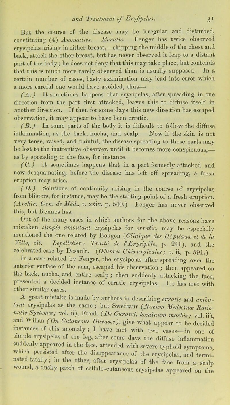 But the course of the disease may be irregular and disturbed, constituting (4) Anomalies. Erratic. Fenger has twice observed erysipelas arising in either breast,—skipping the middle of the chest and back, attack the other breast, but has never observed it leap to a distant part of the body; he does not deny that this may take place, but contends that this is much more rarely observed than is usually supposed. In a certain number of cases, hasty examination may lead into error which a more careful one would have avoided, thus— (A.) It sometimes happens that erysipelas, after spreading in one direction from the part first attacked, leaves this to diffuse itself in another direction. If then for some days this new direction has escaped observation, it may appear to have been erratic. (B.) In some parts of the body it is difficult to follow the diffuse inflammation, as the back, nucha, and scalp. Now if the skin is not very tense, raised, and painful, the disease spreading to these parts may be lost to the inattentive observer, until it becomes more conspicuous,— as by spreading to the face, for instance. (C.) It sometimes happens that in a part formerly attacked and now desquamating, before the disease has left off spreading, a fresh eruption may arise. (D.) Solutions of continuity arising in the course of erysipelas from blisters, for instance, may be the starting point of a fresh eruption. {Archiv. Gen. de Med.., t. xxiv, p. 540.) Fenger has never observed this, but Rennes has. Out of the many cases in which authors for the above reasons have mistaken simple ambulant erysipelas for erratic, may be especially mentioned the one related by Bougon {Clinique des Hopitaux et de la Ville, cit. Lepelletier: Traite de VErysipHe, p. 241), and the celebrated case by Desault. {(Euvres Ghiruryicales; t. ii, p. 591.) In a case related by Fenger, the erysipelas after spreading over the anterior surface of the arm, escaped his observation ; then appeared on the back, nucha, and entire scalp ; then suddenly attacking the face, presented a decided instance of erratic erysipelas. He has met with other similar cases. A great mistake is made by autliors in describing erratic and ambu- lant erysipelas as the same ; but Swediaur {Novum Medecince Batio- nalis Systemce; vol. ii), Frank {De Curand. kominum morbis; vol. ii), and Willan (On Cutaneous Diseases), give what appear to be decided instances of this anomaly; I have met with two cases—in one of simple erysipelas of the leg, after some days the diffuse inflammation suddenly appeared in the face, attended with severe typhoid symptoms, which persisted after the disappearance of the erysipelas, and termi- nated fatally; in the other, after erysipelas of the face from a scalp ■wound, a dusky patch of cellulo-cutaneous erysipelas appeared on the