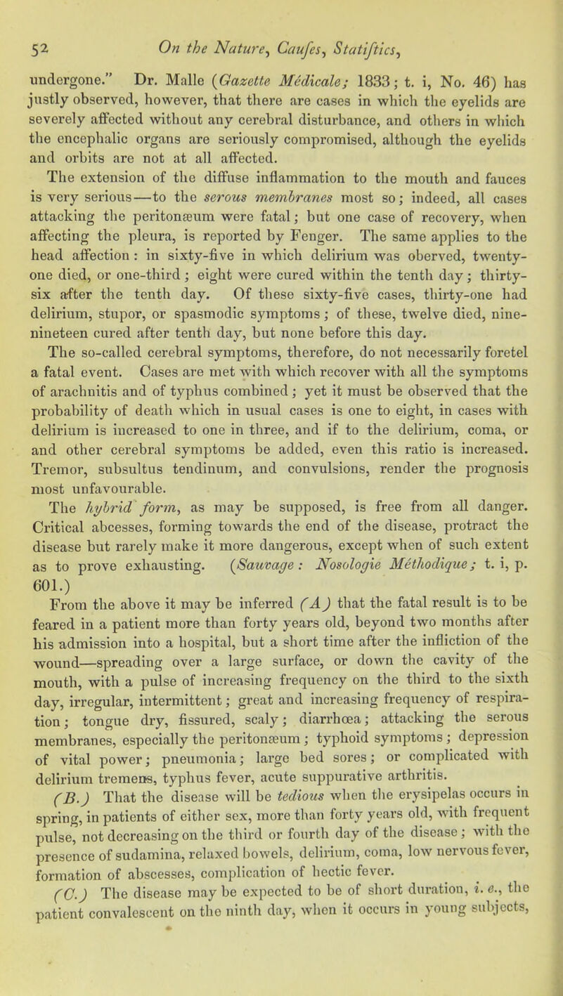 undergone.” Dr. Malle {Gazette Medicale; 1833; t. i, No. 46) has justly observed, however, that there are cases in which the eyelids are severely affected without any cerebral disturbance, and others in which the encephalic organs are seriously compromised, although the eyelids and orbits are not at all affected. The extension of the diffuse inflammation to the mouth and fauces is very serious—to the serous membranes most so; indeed, all cases attacking the peritonaeum were fatal; but one case of recovery, when affecting the pleura, is reported by Fenger. The same applies to the head affection : in sixty-five in which delirium was oberved, twenty- one died, or one-third; eight were cured within the tenth day; thirty- six after the tenth day. Of these sixty-five cases, thirty-one had delirium, stupor, or spasmodic symptoms; of these, twelve died, nine- nineteen cured after tenth day, but none before this day. The so-called cerebral symptoms, therefore, do not necessarily foretel a fatal event. Cases are met with which recover with all the symptoms of arachnitis and of typhus combined; yet it must be observed that the probability of death which in usual cases is one to eight, in cases with delirium is increased to one in three, and if to the delirium, coma, or and other cerebral symptoms be added, even this ratio is increased. Tremor, subsultus tendinum, and convulsions, render the prognosis most unfavourable. The hybrid form^ as may be supposed, is free from all danger. Critical abcesses, forming towards the end of the disease, protract the disease but rarely make it more dangerous, except when of such extent as to prove exhausting. {Saumge: Nosologie Methodique; t. i, p. 601.) From the above it may be inferred (A) that the fatal result is to be feared in a patient more than forty years old, beyond two months after his admission into a hospital, but a short time after the infliction of the wound—spreading over a large surface, or down the cavity of the mouth, with a pulse of increasing frequency on the third to the sixth day, irregular, intermittent; great and increasing frequency of respira- tion ; tongue dry, fissured, scaly; diarrhoea; attacking the serous membranes, especially the peritonaeum; typhoid symptoms ; depression of vital power; pneumonia; large bed sores; or complicated with delirium tremens, typhus fever, acute suppurative arthritis. (B.) That the disease will be tedious when the erysipelas occurs in spring, in patients of either sex, more than forty years old, with frequent pulse, not decreasing on the third or fourth day of the disease ; with the presence of sudamina, relaxed bowels, delirium, coma, low nervous fever, formation of abscesses, complication of hectic fever. (C-) The disease may be expected to be of short duration, i. <?., the patient convalescent on the ninth day, when it occurs in young subjects,