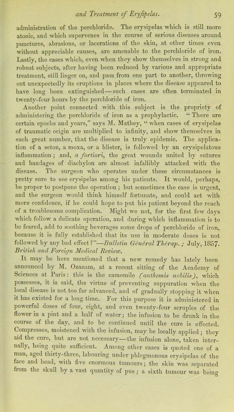 administration of the perchloride. The erysipelas which is still more atonic, and which supervenes in the course of serious diseases around punctures, abrasions, or lacerations of the skin, at other times even without appreciable causes, are amenable to the perchloride of iron. Lastly, the cases which, even when they show themselves in strong and robust subjects, after having been reduced by various and appropriate treatment, still linger on, and pass from one part to another, throwing out unexpectedly its eruptions in places where the disease appeared to have long been extinguished—such cases are often terminated in twenty-four hours by the perchloride of iron. Another point connected with this subject is the propriety of administering the perchloride of iron as a prophylactic. “ There are certain epochs and years,” says M. Mathey, “ when cases of erysipelas of traumatic origin are multiplied to infinity, and show themselves in such great number, that the disease is truly epidemic. The applica- tion of a seton, a moxa, or a blister, is followed by an erysipelatous inflammation; and, a fortiori^ the great wounds united by sutures and bandages of diachylon are almost infallibly attacked with the disease. The surgeon who operates under these circumstances is pretty sure to see erysipelas among his patients. It would, perhaps, he proper to postpone the operation; but sometimes the case is urgent, and the surgeon would think himself fortunate, and could act with more confidence, if he could hope to put his patient beyond the reach of a troublesome complication. Might we not, for the first few days which follow a delicate operation, and during which inflammation is to be feared, add to soothing beverages some drops of perchloride of iron, because it is fully established that its use in moderate doses is not followed by any had effect?”—Bulletin General Therap. ; July, 1857. British and Foreign Medical Review. It may be here mentioned that a new remedy has lately been announced by M. Ozanam, at a recent sitting of the Academy of Sciences at Paris: this is the camomile (anthemis nobilis), which possesses, it is said, the virtue of preventing suppuration when the local disease is not too far advanced, and of gradually stopping it when it has existed for a long time. For this purpose it is administered in powerful doses of four, eight, and even twenty-four scruples of the flower in a pint and a half of water; the infusion to be drunk in the course of the day, and to be continued until the cure is effected. Compresses, moistened with tlie infusion, may be locally applied; they aid the cure, but are not necessary—the infusion alone, taken inter- nally, being quite sufficient. Among other cases is quoted one of a man, aged thirty-three, labouring under phlegmonous erysipelas of the face and head, with five enormous tumours; the skin was separated from the skull by a vast quantity of pus ; a sixth tumour was beino-