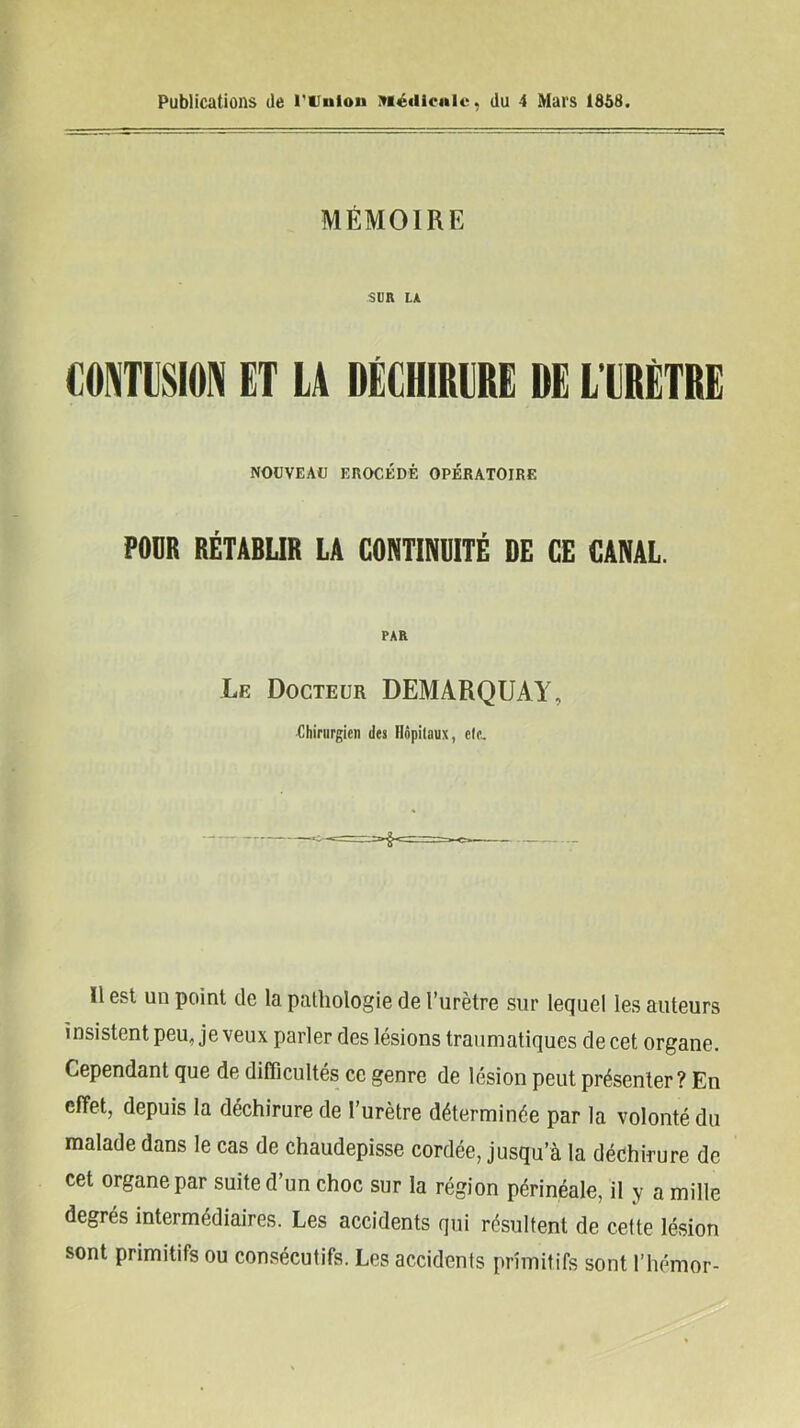 Publications de runion ?riéiiienie, du 4 Mars 1858 MÉMOIRE SUR LA CONTUSION ET LA DÉCHIRURE DE L’URETRE NOUVEAU EROCÉDÉ OPÉRATOIRE POUR RÉTABUR LA CONTINDITÉ DE CE CANAL. PAR Le Docteur DEMARQUAI, Chirurgien des Hôpitaux, ete.. Il est un point de la pathologie de l’urètre sur lequel les auteurs insistent peu, je veux parler des lésions traumatiques de cet organe. Cependant que de difficultés ce genre de lésion peut présenter? En effet, depuis la déchirure de l’urètre déterminée par la volonté du malade dans le cas de chaudepisse cordée, jusqu’à la déchirure de cet organe par suite d’un choc sur la région périnéale, il y a mille degrés intermédiaires. Les accidents qui résultent de cette lésion sont primitifs ou consécutifs. Les accidents primitifs sont l’hémor-