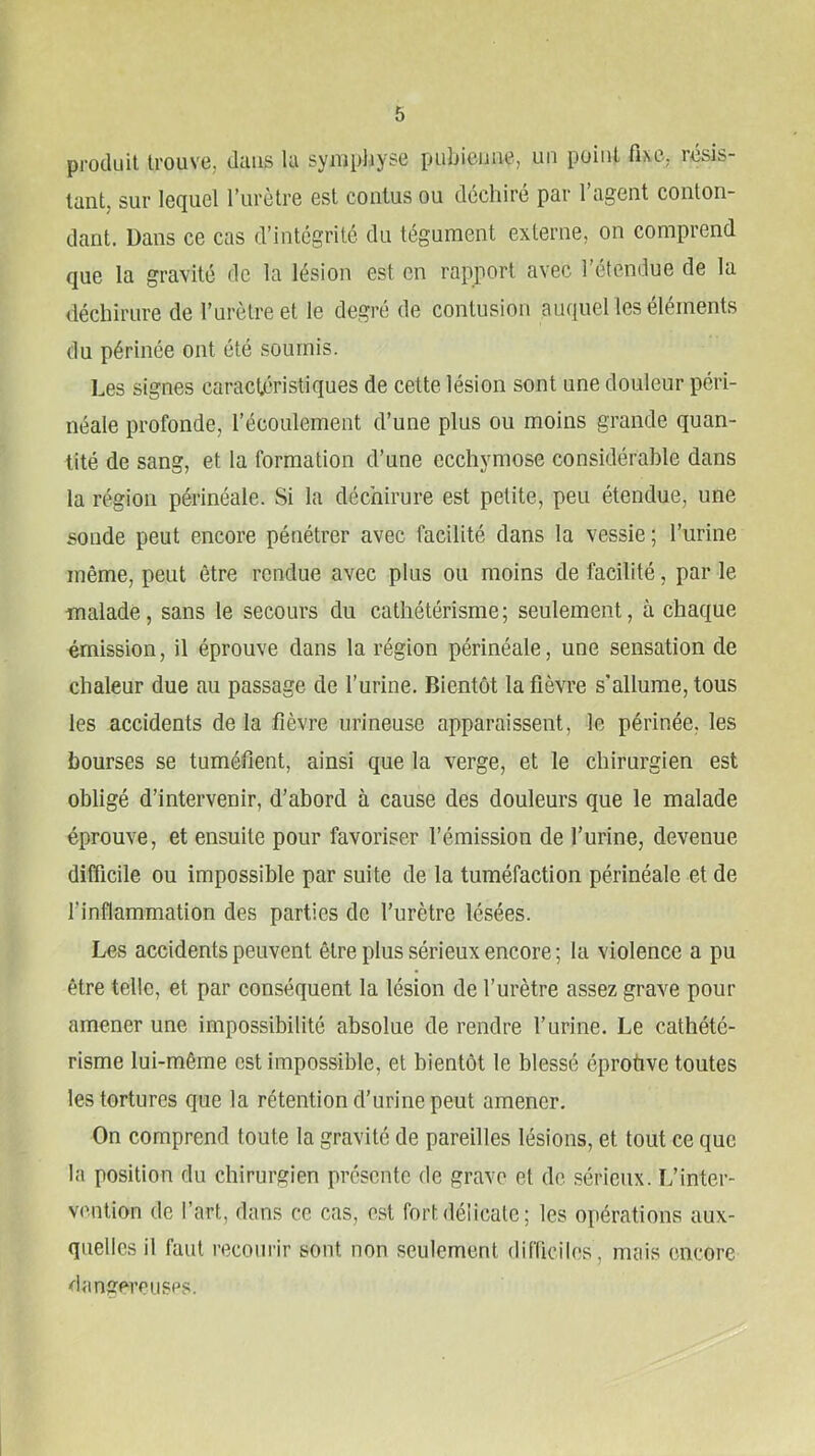 produit trouve, duiis la sympliyse pubienne, un point fixe, résis- tant, sur lequel l’urètre est conlus ou déchiré par l’agent conton- dant. Dans ce cas d’intégrité du tégument externe, on comprend que la gravité de la lésion est en rapport avec l’étendue de la déchirure de l’urètre et le degré de contusion auquel les éléments du périnée ont été soumis. Les signes caracléristiques de cette lésion sont une douleur péri- néale profonde, l’écoulement d’une plus ou moins grande quan- tité de sang, et la formation d’une ecchymose considérable dans la région périnéale. Si la déchirure est petite, peu étendue, une sonde peut encore pénétrer avec facilité dans la vessie; l’urine même, peut être rendue avec plus ou moins de facilité, par le malade, sans le secours du cathétérisme; seulement, à chaque émission, il éprouve dans la région périnéale, une sensation de chaleur due au passage de l’urine. Bientôt la fièvre s’allume, tous les accidents de la fièvre urineuse apparaissent, le périnée, les bourses se tuméfient, ainsi que la verge, et le chirurgien est obligé d’intervenir, d’abord à cause des douleurs que le malade éprouve, et ensuite pour favoriser l’émission de l’urine, devenue difficile ou impossible par suite de la tuméfaction périnéale et de l’inflammation des parties de l’urètre lésées. Les accidents peuvent être plus sérieux encore; la violence a pu être telle, et par conséquent la lésion de l’urètre assez grave pour amener une impossibilité absolue de rendre l’urine. Le cathété- risme lui-même est impossible, et bientôt le blessé éprotive toutes les tortures que la rétention d’urine peut amener. On comprend toute la gravité de pareilles lésions, et tout ce que la position du chirurgien présente de grave et de .sérieux. I/inter- vention de l’art, dans ce cas, est fort délicate; les opérations aux- quelles il faut reconi'ir sont non seulement (lifiiciles, mais encore dangereusps.