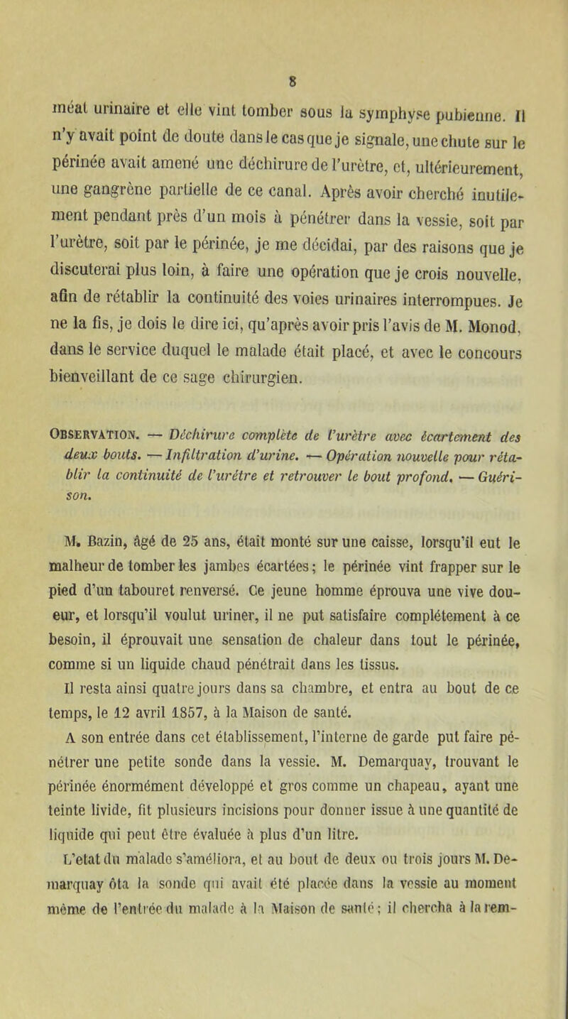 méat urinaire et elle vint tomber sous la symphyse pubienne. Il n’y avait point de doute dans le cas que je signale, une chute sur le périnée avait amené une déchirure de l’urètre, et, ultérieurement, une gangrène partielle de ce canal. Après avoir cherché inutile- ment pendant près d’un mois à pénétrer dans la vessie, soit par l’urètre, soit par le périnée, Je me décidai, par des raisons que Je discuterai plus loin, à faire une opération que Je crois nouvelle, afin de rétablir la continuité des voies urinaires interrompues. Je ne la fis. Je dois le dire ici, qu’après avoir pris l’avis de M. Monod, dans le service duquel le malade était placé, et avec le concours bienveillant de ce sage chirurgien. Observation. — Déchirure complète de l’urètre avec écartament des deux bouts. — Infiltration d’urine. — Opération nouvelle pour réta-^ blir la continuité de l’urétre et retrouver le bout profond, — Guéri- son. M. Bazin, âgé de 25 ans, était monté sur une caisse, lorsqu’il eut le malheur de tomber les jambes écartées ; le périnée vint frapper sur le pied d’un tabouret renversé. Ce jeune homme éprouva une vive dou- eur, et lorsqu’il voulut uriner, il ne put satisfaire complètement à ce besoin, il éprouvait une sensation de chaleur dans tout le périnée, comme si un liquide chaud pénétrait dans les tissus. Il resta ainsi quatre jours dans sa chambre, et entra au bout de ce temps, le 12 avril 1857, à la Maison de santé. A son entrée dans cet établissement, l’interne de garde put faire pé- nétrer une petite sonde dans la vessie. M. Demarquay, trouvant le périnée énormément développé et gros comme un chapeau, ayant une teinte livide, fit plusieurs incisions pour donner issue à une quantité de liquide qui peut être évaluée h plus d’un litre. L’etatdn malade s’améliora, et au bout de deux ou trois jours M.De- marquay ôta la sonde qui avait été placée dans la vessie au moment même de l’entrée du malade à la Maison de santé; il chercha à la rem-