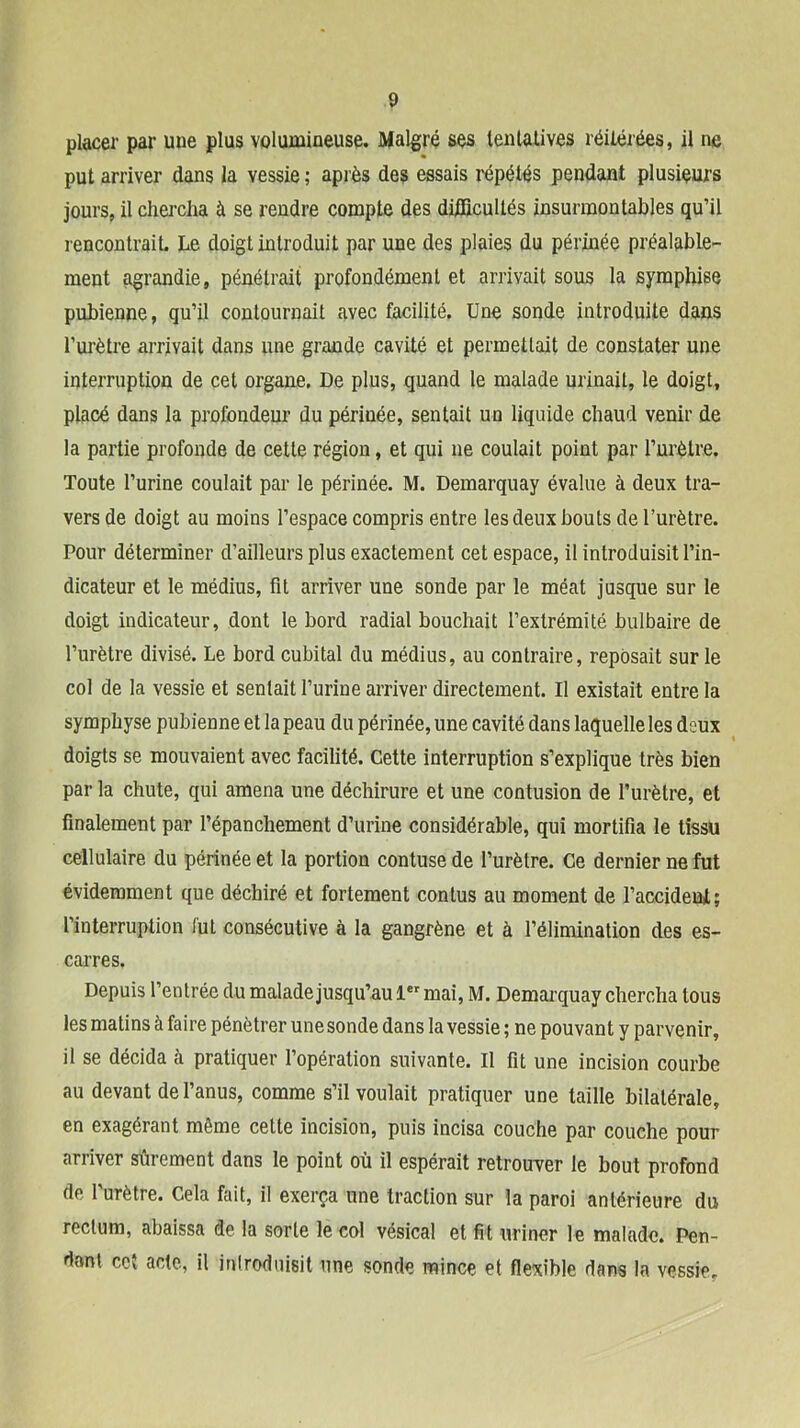 placer par une plus volumineuse. Malgré ses lenlalives réilérées, il ne put arriver dans la vessie ; après des essais répétés pendant plusieurs jours, il chercha à se rendre compte des difficultés insurmontables qu’il rencontrait. Le doigt introduit par une des plaies du périnée préalable- ment agrandie, pénétrait profondément et arrivait sous la syraphise pubienne, qu’il contournait avec facilité. Une sonde introduite dans l’urètre arrivait dans une grande cavité et permettait de constater une interruption de cet organe. De plus, quand le malade urinait, le doigt, placé dans la profondeur du périnée, sentait un liquide chaud venir de la partie profonde de cette région, et qui ne coulait point par Turètre. Toute l’urine coulait par le périnée. M. Demarquay évalue à deux tra- vers de doigt au moins l’espace compris entre les deux bouts de l’urètre. Pour déterminer d’ailleurs plus exactement cet espace, il introduisit l’in- dicateur et le médius, fit arriver une sonde par le méat jusque sur le doigt indicateur, dont le bord radial bouchait l’extrémité bulbaire de l’urètre divisé. Le bord cubital du médius, au contraire, reposait sur le col de la vessie et sentait l’urine arriver directement. Il existait entre la symphyse pubienne et la peau du périnée, une cavité dans laquelle les deux doigts se mouvaient avec facilité. Cette interruption s’explique très bien par la chute, qui amena une déchirure et une contusion de l’urètre, et finalement par l’épanchement d’urine considérable, qui mortifia le tissu cellulaire du périnée et la portion contuse de l’urètre. Ce dernier ne fut évidemment que déchiré et fortement contus au moment de l’accideul; l’interruption fut consécutive à la gangrène et à l’élimination des es- carres. Depuis l’entrée du malade jusqu’au 1®“' mai, M. Demarquay chercha tous les matins à faire pénétrer unesonde dans la vessie ; ne pouvant y parvenir, il se décida à pratiquer l’opération suivante. Il fit une incision courbe au devant de l’anus, comme s’il voulait pratiquer une taille bilatérale, en exagérant même cette incision, puis incisa couche par couche pour arriver sûrement dans le point où il espérait retrouver le bout profond de l’urètre. Cela fait, il exerça une traction sur la paroi antérieure du rectum, abaissa de la sorte le col vésical et fit uriner le malade. Pen- dant cc{ acte, il inlroduisit une sonde mince et flexible dans la vessie.