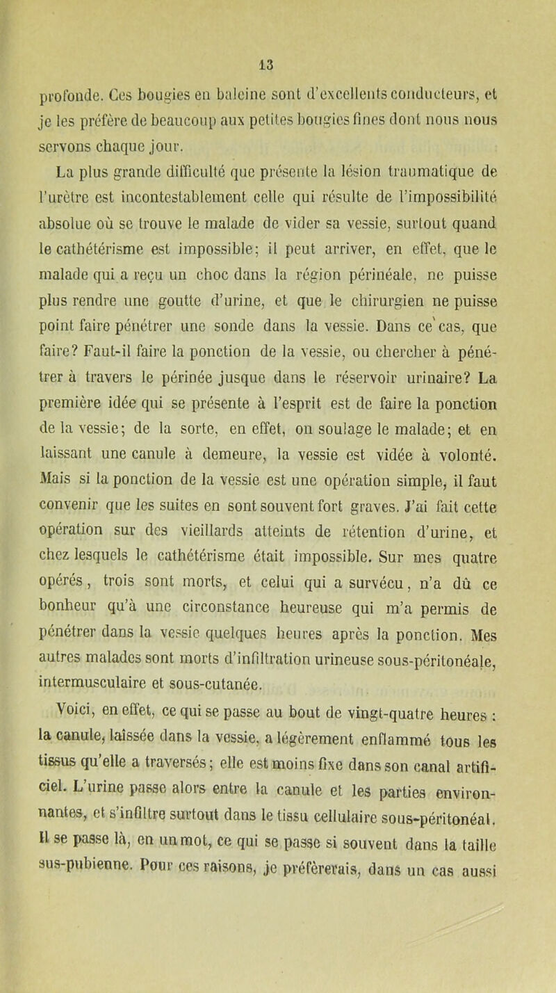 profonde. Ces bougies en baleine sont d’excellents conducteurs, et je les préfère de beaucoup aux petites bougies fines dont nous nous servons chaque jour. La plus grande difficulté que présente la lésion traumatique de l’urètre est incontestablement celle qui résulte de l’impossibilité absolue où se trouve le malade de vider sa vessie, surtout quand le cathétérisme est impossible; il peut arriver, en effet, que le malade qui a reçu un choc dans la région périnéale, ne puisse plus rendre une goutte d’urine, et que le chirurgien ne puisse point faire pénétrer une sonde dans la vessie. Dans ce'cas, que faire? Faut-il faire la ponction de la vessie, ou chercher à péné- trer à travers le périnée jusque dans le réservoir urinaire? La première idée qui se présente à l’esprit est de faire la ponction de la vessie; de la sorte, en effet, on soulage le malade; et en laissant une canule à demeure, la vessie est vidée à volonté. Mais si la ponction de la vessie est une opération simple, il faut convenir que les suites en sont souvent fort graves. J’ai fait cette opération sur des vieillards atteints de rétention d’urine, et chez lesquels le cathétérisme était impossible. Sur mes quatre opérés, trois sont morts, et celui qui a survécu, n’a dû ce bonheur qu’à une circonstance heureuse qui m’a permis de pénétrer dans la vessie, quelques heures après la ponction. Mes autres malades sont morts d’infiltration urineuse sous-péritonéa}e, intermusculaire et sous-cutanée. Voici, en effet, ce qui se passe au bout de vingt-quatre heures : la canule, laissée dans la vessie, a légèrement enflammé tous les tissus qu’elle a traversés; elle est moins fixe dans son canal artifi- ciel. L urine passe alors entre la canule et les parties environ- nantes, et s infiltre surtout dans le tissu cellulaire sous-péritonéal. Il se passe là, en un mot, ce qui se passe si souvent dans la taille sus-pubienne. Pour ces raisons, je préférerais, dans un cas aussi