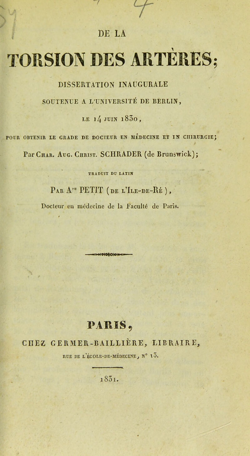 TORSION DES ARTERES; DISSERTATION INAUGURALE SOUTENUE A L’UNIVERSITÉ DE BERLIN, LE l4 JUIN l83o, J POVR OBTENIR LE GRADE DE DOCTEDR EN MEDECINE ET IN CniRURGIEJ Par Char. Adg. Christ. SCHRADER (de Brunswick); TRADÜIT DD LATIN Par A’’ PETIT (de lTle-de-Rè ), Docteur eu médecine de la Faculté de Paris. PARIS, CDEZ GERMER-BAILLIÈRE, LIBRAIRE, RUE DE L BCOLE-DE-MÉDECINEj N® l5.