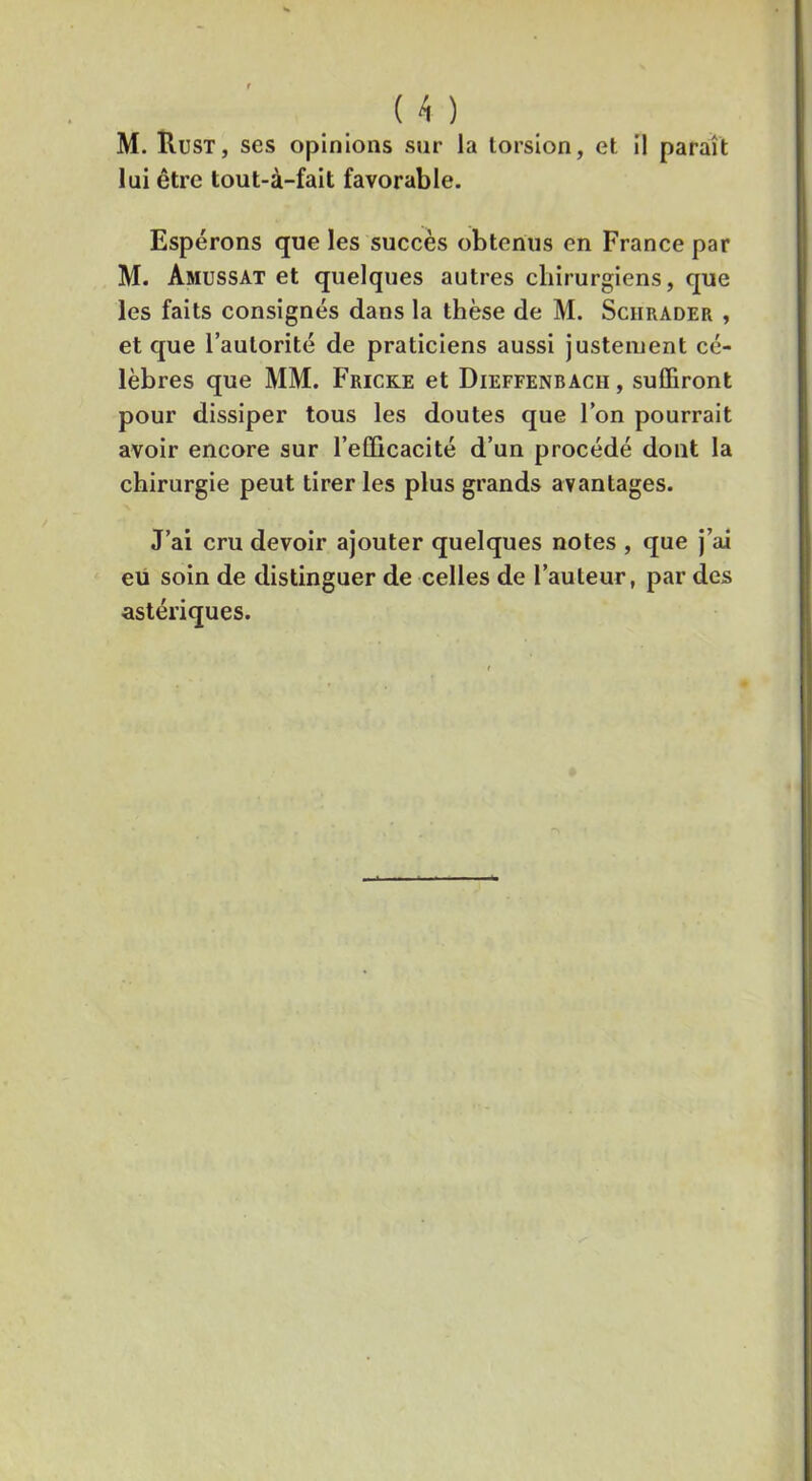 ( ^ ) M. Rust, ses opinions sur la torsion, et il paraît lui être tout-à-fait favorable. Espérons que les suceès obtenus en France par M. Amussat et quelques autres chirurgiens, que les faits consignés dans la thèse de M. Sciirader , et que l’autorité de praticiens aussi justement cé- lèbres que MM. Fricke et Dieffenbach , suffiront pour dissiper tous les doutes que l’on pourrait avoir encore sur l’efficacité d’un procédé dont la chirurgie peut tirer les plus grands avantages. J’ai cru devoir ajouter quelques notes , que j’ai eu soin de distinguer de celles de l’auteur, par des astériques.