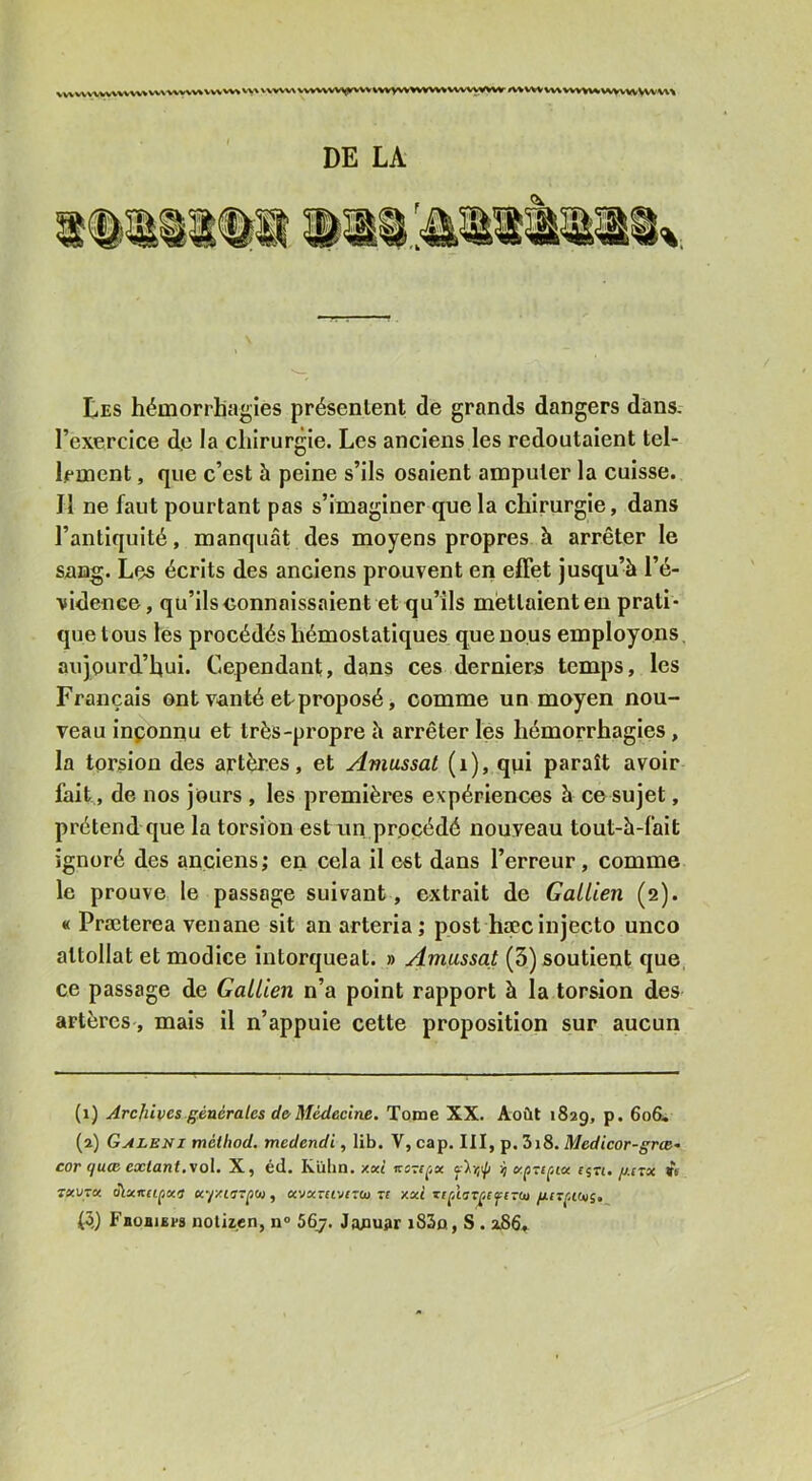 v%vvv% vvvvvvv>^i^vvv%%vvvv%wvvvv^ai'VWVW ^vvv w\wv%v^ wwwVVVw\ DE LA Les hémorrhagies présentent de grands dangers dans, l’exercice d,c la chirurgie. Les anciens les redoutaient tel- lement , que c’est à peine s’ils osaient amputer la cuisse. Il ne faut pourtant pas s’imaginer que la chirurgie, dans l’antiquité, manquât des moyens propres à arrêter le sang. Lçs écrits des anciens prouvent en effet jusqu’à l’é- vidence, qu’ilsconnaissaient et qu’ils mettaient en prati- que tous les procédés hémostatiques que nous employons, aujourd’hui. Cependant, dans ces derniers temps, les Français ont vanté et proposé, comme un moyen nou- veau inponnu et très-propre à arrêter lés hémorrhagies, la torsion des artères, et Amassai (i), qui paraît avoir fait, de nos jours , les premières expériences à ce sujet, prétend que la torsion est rin procédé nouveau tout-h-falt ignoré des anciens; en cela il est dans l’erreur, comme le prouve le passage suivant, extrait de Gallien (2). « Præterea venane sit an arteria ; post haec injecte unco attollat et modlce Intorqueat. » Amassai (3) soutient que, ce passage de Gallien n’a point rapport à la torsion des artères, mais il n’appuie cette proposition sur aucun (1) Archives générales de Médecine. Tome XX. Août 1829, P- (2) Galeni méiliod. mcdendi, lib. V, cap. III, p. 3i8. Medicor-grœ- cor (jU(B extant,vol. X, éd. Kübn. xoct kszi^jx ’i xpveçAx e^n. g.rrx vs 7XUTX oiatirf£|5«'T «varftvJTtu Tt xxi guT^AOn;,