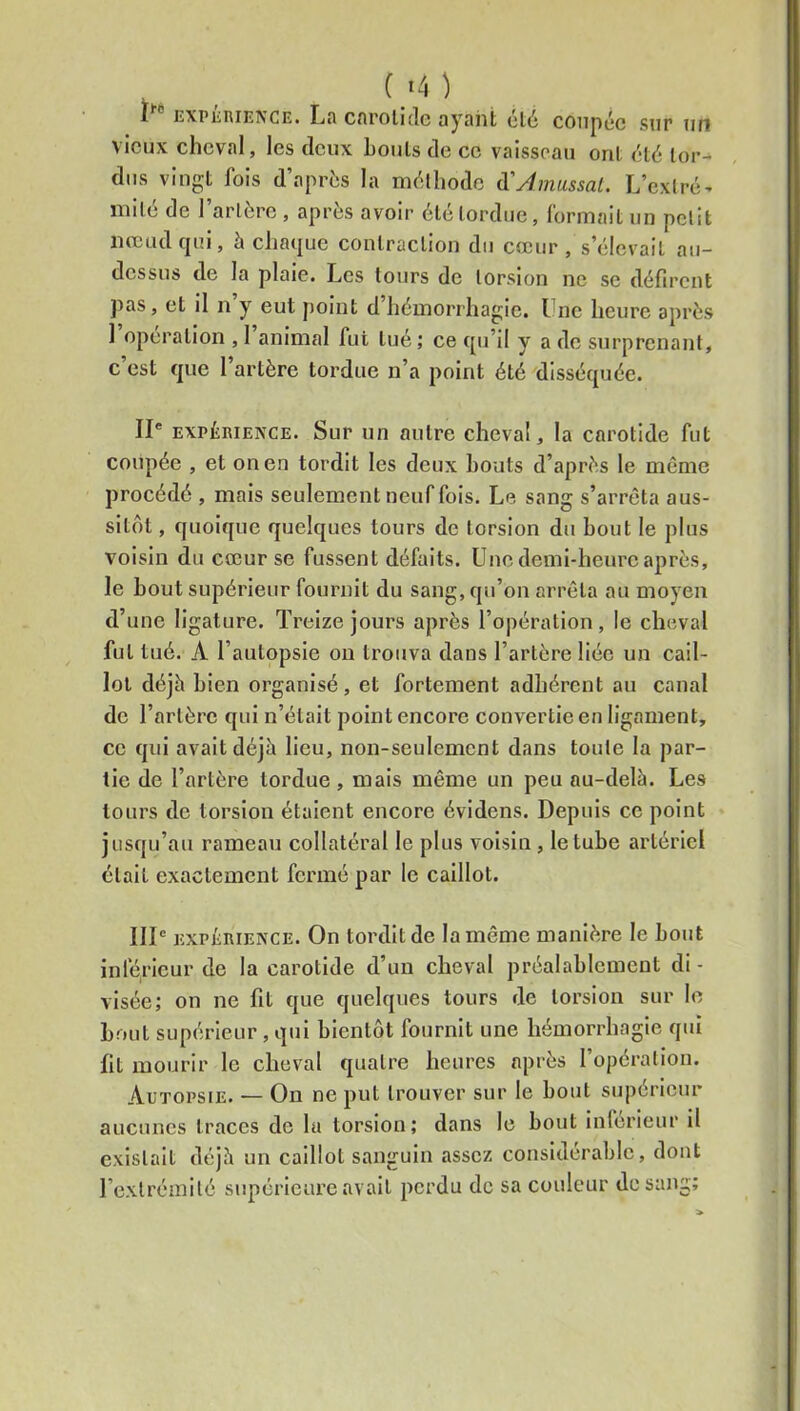 Ct4) 1 EXPiiRiENCE. Lfl cnroliclc nyflilt ul(i coiipcc sur tih vieux cheval, les deux Louis de ce vaisseau oui clé lor^ dus vingt fois d’après la mèlliode ii'Amassal. L’exlrc- mile de 1 artère , apres avoir 6le tordue, formait un petit nœud qui, à chaque contraction du cœur , s’élevait au- dessus de la plaie. Les tours de torsion ne se défirent pas, et il 11 y eut jioint d hémorrhagie. Lue heure après 1 operation , 1 animal fui tué ; ce qu’il y a de surprenant, c’est que l’artère tordue n’a point été disséquée. II* EXPÉRIENCE. Sur un autre cheval, la carotide fut coupée , et on en tordit les deux bouts d’après le meme procédé , mais seulement neuf fois. Le sang s’arrêta aus- sitôt , quoique quelques tours de torsion du bout le plus voisin du cœur se fussent défaits. Une demi-heure après, le bout supérieur fournit du sang, qu’on arrêta au moyen d’une ligature. Treize jours après l’opération, le cheval fut tué. A l’autopsie ou trouva dans l’artère liée un cail- lot déjà bien organisé, et fortement adhérent au canal de l’artère qui n’était point encore convertie en ligament, ce qui avait déjà lieu, non-seulement dans toute la par- tie de l’artère tordue, mais même un peu au-delà. Les tours de torsion étaient encore évidens. Depuis ce point jusqu’au rameau collatéral le plus voisin, le tube artériel était exactement fermé par le caillot. IIP EXPÉRIENCE. On tordit de la même manière le bout inférieur de la carotide d’un cheval préalablement di - visée; on ne fit que quelques tours de torsion sur le bout supérieur, qui bientôt fournit une hémorrhagie qui lit mourir le cheval quatre heures après l’opération. Autopsie. — On ne put trouver sur le bout supérieur aucunes traces de lu torsion; dans le bout Inferieur il existait déjà un caillot sanguin assez considérable, dont l’extrémité supérieure avait perdu de sa couleur de sang;