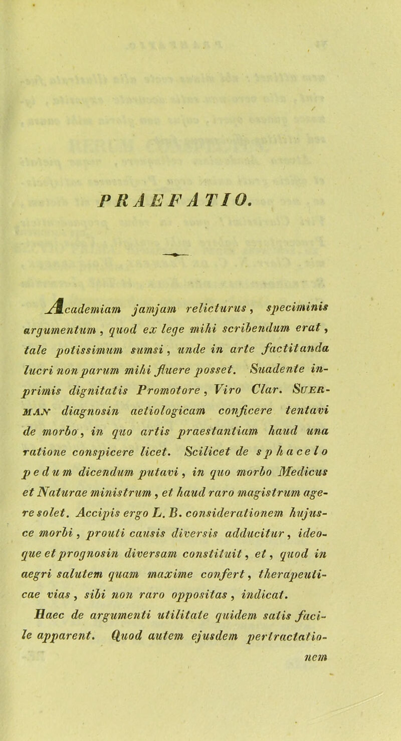 PRAEFATIO. jA.cademiam jamjam relicturus, speciminis argumentum , quod ex lege mihi scrihendum erat, tale potissimum sumsi, unde in arte factitanda lucri nonpariim mihi fluere posset. Suadente in- primis dignitatis Promotore, Viro Clar, Suer- MAjy diagnosin aetiologicam conficere tentavi de morbo, in quo artis praestantiam haud una ratione conspicere licet. Scilicet de sphacelo pedum dicendum putavi , in quo morbo Medicus et Naturae ministrum , et haud raro magistrum age- re solet. Accipis ergo L.B. considerationem hujus- ce morbi , prouti causis diversis adducitur, ideo- que etprognosin diversam constituUet ^ quod in aegri salutem quam maxime confert, therapeuti- cae vias, sibi non raro oppositas, indicat. Haec de argumenti utilitate quidem satis faci- le apparent. Q,uod autem ejusdem pertractatio- nem