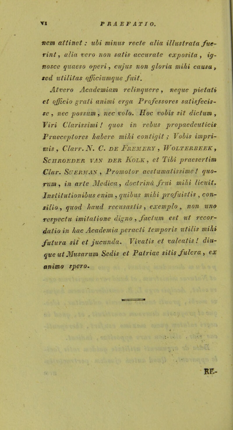 nem attinet : nhi mimis recte alia illustrata fue- rint , alia vero non satis accurate exposita , ig- nosce quaeso operi, cujus non gloria mihi causa, sed utilitas qffichunque fuit. Atvero Academiam relinquere, neque pietati et ojficio grati animi erga Professores satisfecis- se , nec possum , nec vo/o. Hoc vobis sit dictum , Viri Clarissimi! quos in rebus propaedeuticis Praeceptores habere mihi contigit; Vobis impri- mis , Clarr. N. C. de Fremery , Wolterdeek , SciiROEDER VAy DER Kolk , et Tibi praesertim Clar. SiTER.UAy , Promotor aestumatissime! quo- rum, in arte Medica, doctrina frui mihi licuit. Jttstitutionihus enim , quibus mihi profuistis , con- silio , quod haud recusastis, exemplo, non uno respectu imitatione digno , facium est ut recor- datio in hac Academia peracti temporis utilis mihi futura sit et jucunda. Vivatis et valeatis ! diu- que ut Musarum Sedis et Patriae sitis fulcra, ex animo spero. RE-