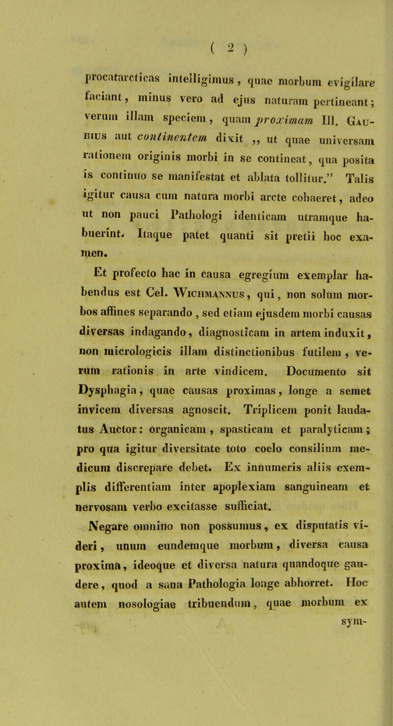 procatarcJlcas Inlelligimus, quae morbum evigilare laciant, minus vero ad ejus naturam pertineant; verum illam speciem, quam proximam 111. Gau- Bius aut continentem dixit ,, ut quae universam rationem originis morbi in se contineat, qua posita is continuo se manifestat et ablata tollitur.” Talis igitur causa cum natura morbi arcte cohaeret, adeo ut non pauci Pathologi identicam utramque ha- buerint^ Itaque patet quanti sit pretii hoc exa- men. Et profecto hac in causa egregium exemplar ha- bendus est Cei. WiCHMANNUs, qui, non solum mor- bos allines separando , sed etiam ejusdem morbi causas diversas indagando, diagnosticam in artem induxit, non micrologicis illam distinctionibus futilem , ve- rum rationis in arte vindicem. Documento sit Dysphagia, quae causas proximas, longe a semet invicem diversas agnoscit. Triplicem ponit lauda- tus Auctor: organicam , spasticam et paralyticam; pro qua igitur diversitate toto coelo consilium me- dicum discrepare debet. Ex innumeris aliis exem- plis differentiam inter apoplexiam sanguineam et nervosam verbo excitasse sufficiat. Negare omnino non possumus, ex disputatis vi- deri , unum eundemque morbum, diversa causa proxima, ideoque et diversa natura quandoque gau- dere , quod a sana Pathologia longe abhorret. Hoc autem nosologiae tribuendum, quae morbum ex sym-