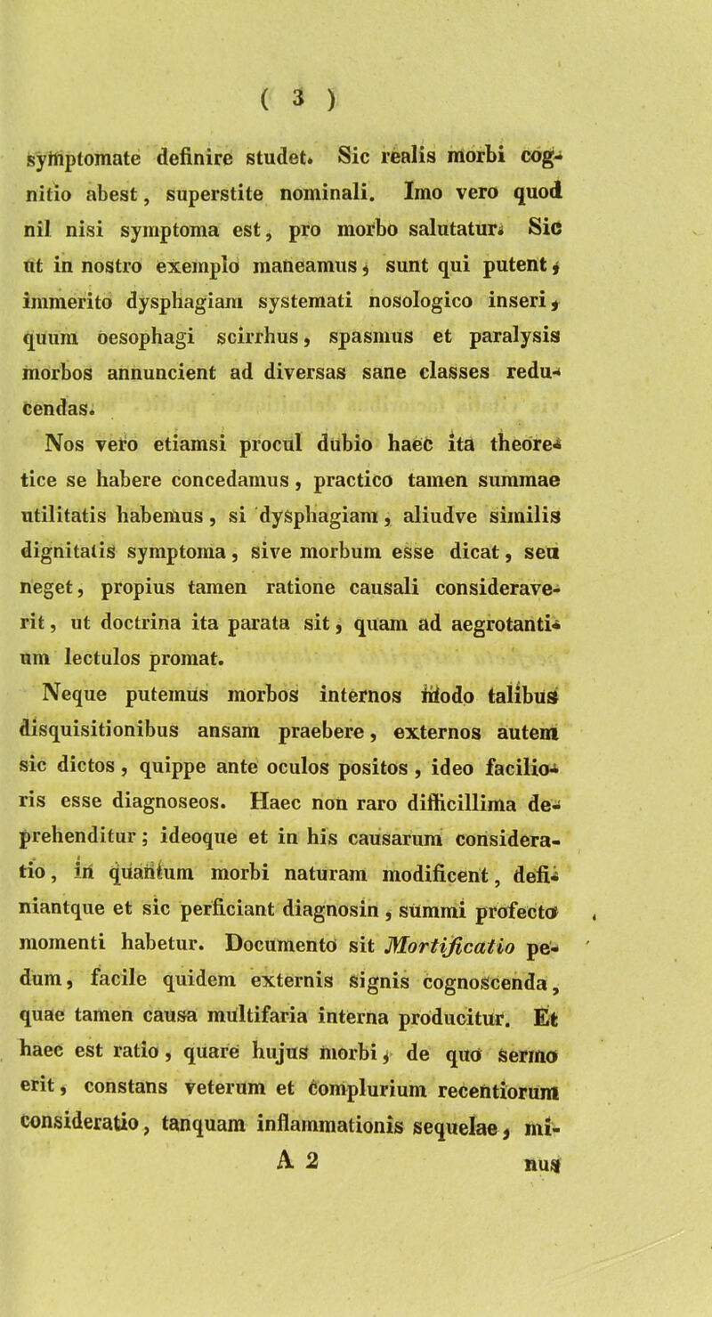 jsylfiptomate definire studet* Sic realis morbi cog- nitio abest, superstite nominali. Imo vero quod nil nisi symptoma est, pro morbo salutaturi Sic ut in nostro exemplo maneamus j sunt qui putent i immerito dysphagiam systemati nosologico inseri ^ quum oesophagi scirrhus, spasmus et paralysis morbos annuncient ad diversas sane classes redu-* cendas. Nos vel^d etiamsi procul dubio haeC ita thebre^ tice se habere concedamus, practico tamen summae utilitatis habemus, si dysphagiam, aliudve similis dignitatis symptoma, sive morbum esse dicat, sea neget, propius tamen ratione causali considerave- rit , ut doctrina ita parata sit) quam ad aegrotanti- um lectulos promat. Neque putemus morbos internos fiiodo talibus disquisitionibus ansam praebere, externos autem sic dictos , quippe ante oculos positos , ideo facilio>^ ris esse diagnoseos. Haec non raro difficillima de- prehenditur ; ideoque et in his causarum considera- tio, iri quaiilum morbi naturam modificent, defii niantque et sic perficiant diagnosin , summi profectot momenti habetur. Documento sit Mortificatio pe- dum, facile quidem externis signis cognoscenda, quae tamen causa multifaria interna producitur. Et haec est ratio, quare hujus morbi ^ de qua sermo erit, constans veterum et Oonvplurium recentiorum consideratio, tanquam inflammationis sequelae, mi- A 2 nus