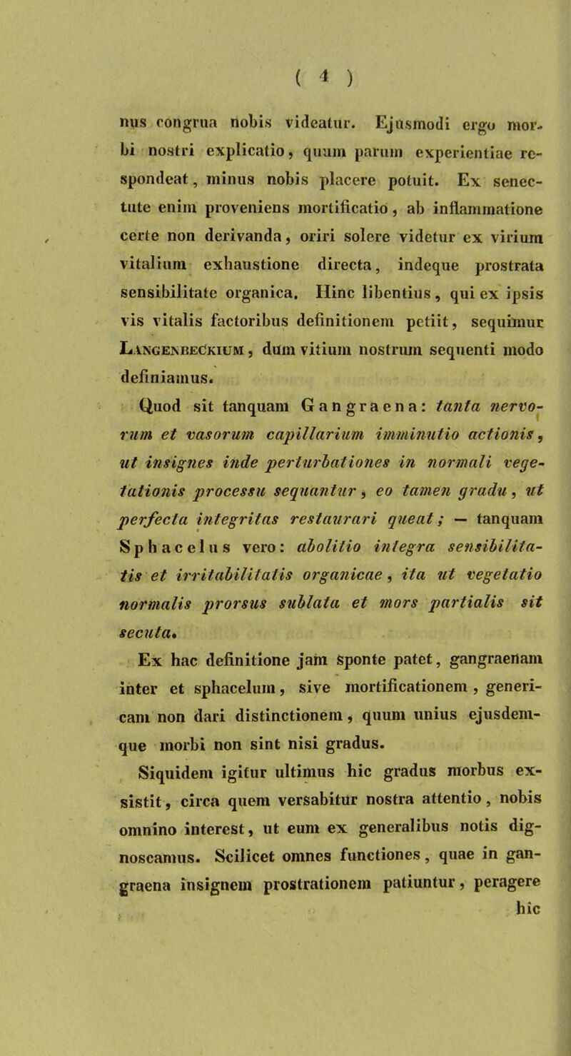 mis congrua nobis videatur. Ejusmodi ergo mor- bi nostri explicatio, quum parum experientiae re- spondeat, minus nobis placere potuit. Ex senec- tute enim proveniens mortificatio, ab inflammatione certe non derivanda, oriri solere videtur ex virium vitalium exhaustione directa, indeque prostrata sensibilitate organica. Hinc libentius, qui ex ipsis vis vitalis factoribus definitionem petiit, sequimur LangexbeCkium , dum vitium nostrum sequenti modo definiamus. Quod sit tanquam Gangraena: tanta nervo- rum et vasorum capillarium imminutio actionis, ut insignes inde perturbationes in normali vege- tationis processu sequantur, eo tamen gradu, ut perfecta integritas restaurari queat; — tanquam Sphacelus vero: abolitio integra sensibiUta- tis et irritabilitatis organicae, ita ut vegetatio normalis prorsus sublata et 7Uors partialis sit secuta» Ex hac definitione jam Sponte patet, gangraenam inter et sphacelum, sive mortificationem , generi- cam non dari distinctionem, quum unius ejusdem- que morbi non sint nisi gradus. Siquidem igitur ultimus hic gradus morbus ex- sistit , circa quem versabitur nostra attentio, nobis omnino interest, ut eum ex generalibus notis dig- noscamus. Scilicet omnes functiones, quae in gan- graena insignem prostrationem patiuntur, peragere hic