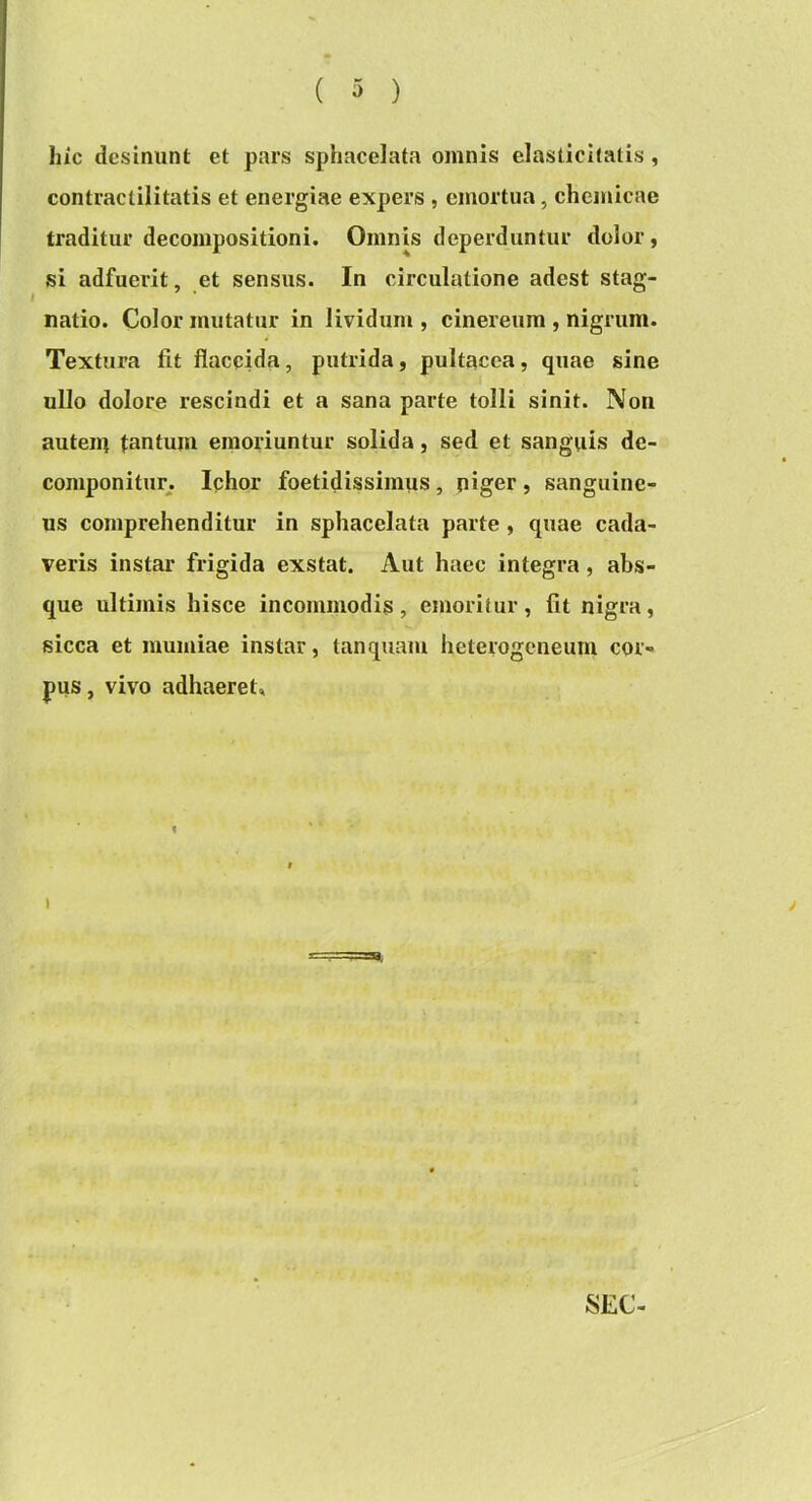 liic desinunt et pars sphacelata omnis clasticitatis, contractilitatis et energiae expers , emortua, chemicae traditur decompositioni. Omnis deperduntur dolor, si adfuerit, et sensus. In circulatione adest stag- natio. Color mutatur in lividum , cinereum , nigrum. Textura fit flaccida, putrida, pultacca, quae sine ullo dolore rescindi et a sana parte tolli sinit. Non auteiu tantum emoriuntur solida, sed et sanguis de- componitur. Ichor foetidissimus, piger , sanguine- us comprehenditur in sphacelata parte , quae cada- veris instar frigida exstat. Aut haec integra, abs- que ultimis hisce incommodis , emoritur, fit nigra, sicca et mumiae instar, tanquam heterogeneum cor- pus, vivo adhaeret»