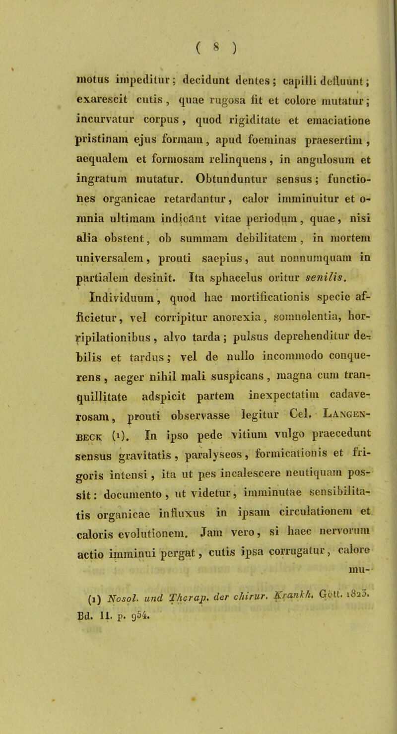 motus impeditur; decidunt dentes; capilli doiluunt; ». exarescit culis, quae rugosa fit et colore mutatur; incurvatur corpus, quod rigiditate et emaciatione pristinam ejus formam, apud foeminas praesertim , aequalem et formosam relinquens, in angulosum et ingratum mutatur. Obtunduntur sensus; functio- hes organicae retardantur, calor imminuitur et o- mnia ultimam indicant vitae periodum, quae, nisi alia obstent, ob summam debilitatem, in mortem universalem, prouti saepius, aut nonnumquam in partialem desinit. Ita sphacelus oritur senilis. Individuum, quod hac mortificationis specie af- ficietur , vel corripitur anorexia, somnolentia, hor- ripilationibus , alvo tarda; pulsus deprehenditur de-: hilis et tardus; vel de nullo incommodo conque- rens, aeger nihil mali suspicans, magna cum tran- quillitate adspicit partem inexpectatim cadave- rosam , prouti observasse legitur Cei, LxVngen- BECK (0. In ipso pede vitium vulgo praecedunt sensus gravitatis, paralyseos, formicationis et fri- goris intensi, ita ut pes incalescere neutiquam pos-* sit: documento, ut videtur, imminutae sensibilita- tis organicae influxus in ipsam circulationem et caloris evolutionem. Jam vero, si haec neivoium actio imminui pergat, cutis ipsa corrugatur, calore inu- (i) Nosol. und Therap. der chirur. Kranlch. Gctt. i8a3. Bd. 11. p. gSi.