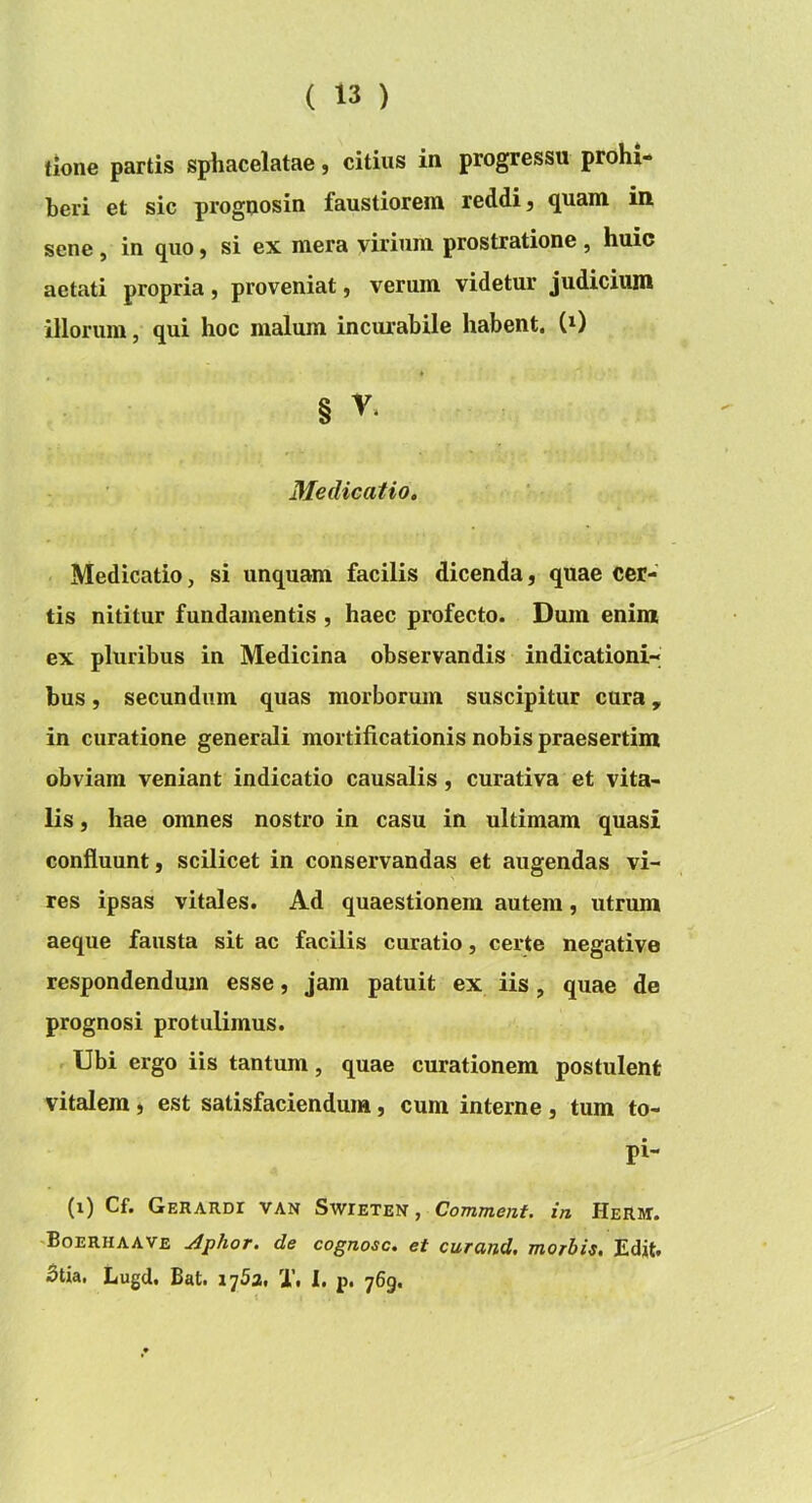 tione partis sphacelatae, citius in progressu prohi- beri et sic prognosin faustiorem reddi, quam in sene, in quo, si ex mera virium prostratione , huic aetati propria, proveniat, verum videtur judicium illorum, qui hoc malum incurabile habent, (^) § V. Medicatio, Medicatio, si unquam facilis dicenda, quae cer- tis nititur fundamentis , haec profecto. Dum enim ex pluribus in Medicina observandis indicationi- bus , secundum quas morborum suscipitur cura, in curatione generali mortificationis nobis praesertim obviam veniant indicatio causalis, curativa et vita- lis , hae omnes nostro in casu in ultimam quasi confluunt, scilicet in conservandas et augendas vi- res ipsas vitales. Ad quaestionem autem, utrum aeque fausta sit ac facilis curatio, certe negative respondendum esse, jam patuit ex iis, quae de prognosi protulimus. Ubi ergo iis tantum, quae curationem postulent vitalem, est satisfaciendum, cum interne, tum to- pi- (i) Cf. Gerardi van Swieten , Comment. in Herm. Boerhaave Aphor. de cognosc. et curand. morbis. Edit. 5tia. Lugd. Bat. lySa. T, 1. p. 769.