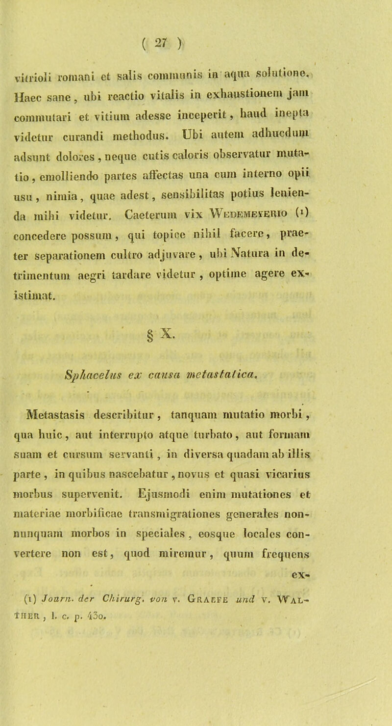 viirioli roinanl ct salis coinisuinis in aqua solutione. Haec sane, ubi reactio vitalis in exhaustionem jam commutari et vitium adesse inceperit, haud inepta videtur curandi methodus. Ubi autem adhucdiuu adsunt dolores , neque cutis caloris observatur muta- tio , emolliendo partes allectas una cum interno opii usu j nimia, quae adest, sensibilitas potius lenien- da mihi videtur, Caeterum vix W^demeverio (0 concedere possum, qui topice nihil facere, prae- ter separationem cultro adjuvare , ubi Natura in de- trimentum aegri tardare videtur , optime agere ex- istimat. 8 X. Sjihacelus ex causa metastatica. Metastasis describitur , tanquam mutatio morbi, qua hiiic, aut interrupto atque turbato, aut formam suam et cursum servanti , in diversa quadam ab illis parte , in quibus nascebatur , novus et quasi vicarius morbus supervenit. Ejusmodi enim mutationes et materiae morbificae transmigrationes generales non- nunquam morbos in speciales , eosque locales con- vertere non est, quod miremur, quum frequens ex- (i) Joarn. der Chirurg, von v. Grakfe und V. Wal- Tiier , 1, c. p. 43o.