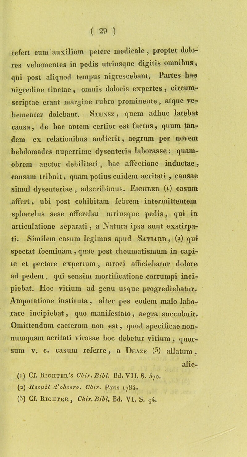 refert cum auxilium petere medifcale, propter dolo- res vehementes in pedis utriusque digitis omnibus, qui post aliquod tempus nigrescebant. Partes hae nigredine tinctae, omnis doloris expertes j circum- scriptae erant margine rubro prominente, atque ve- hementer dolebant. Stunsz, quem adhuc latebat causa, de hac autem certior est factus, quum tan- dem ex relationibus audierit, aegrum per novem hebdomades nuperrime dysenteria laborasse; quam- obrem auctor debilitati, hac affectione inductae, causam tribuit, quam potius cuidem acritati , causae simul dysenteriae, adseribimus. Eichler (0 casum / affert, ubi post cohibitam febrem intermittentem sphaceluS sese offerebat utriusque pedis, qui in articulatione separati, a Natura ipsa sunt exstirpa- ti. Similem casum legimus apud Saviard , (2) qui spectat foeminam , quae post rheumatismum in capi- te et pectore expertum , atroci afficiebatur dolore ad pedem, qui sensim mortificatione corrumpi inci- piebat. Hoc vitium ad genu usque progrediebatur. Amputatione instituta, alter pes eodem malo labo- rare incipiebat, quo manifestato, aegra succubuit. Omittendum caeterum non est, quod specificae non- numquam acritati virosae hoc debetur vitium, quor- sum V. c. casum referre, a Deaze (3) allatum, alie- (1) Cf. Richter’s Chir.Bibl. Bd. VII. S. 570. (2) Recuil d'ohserv. Chir. Paris 1784. (3) Cf. Richter, Chir.Bibl, Bd. VI. S. g4.