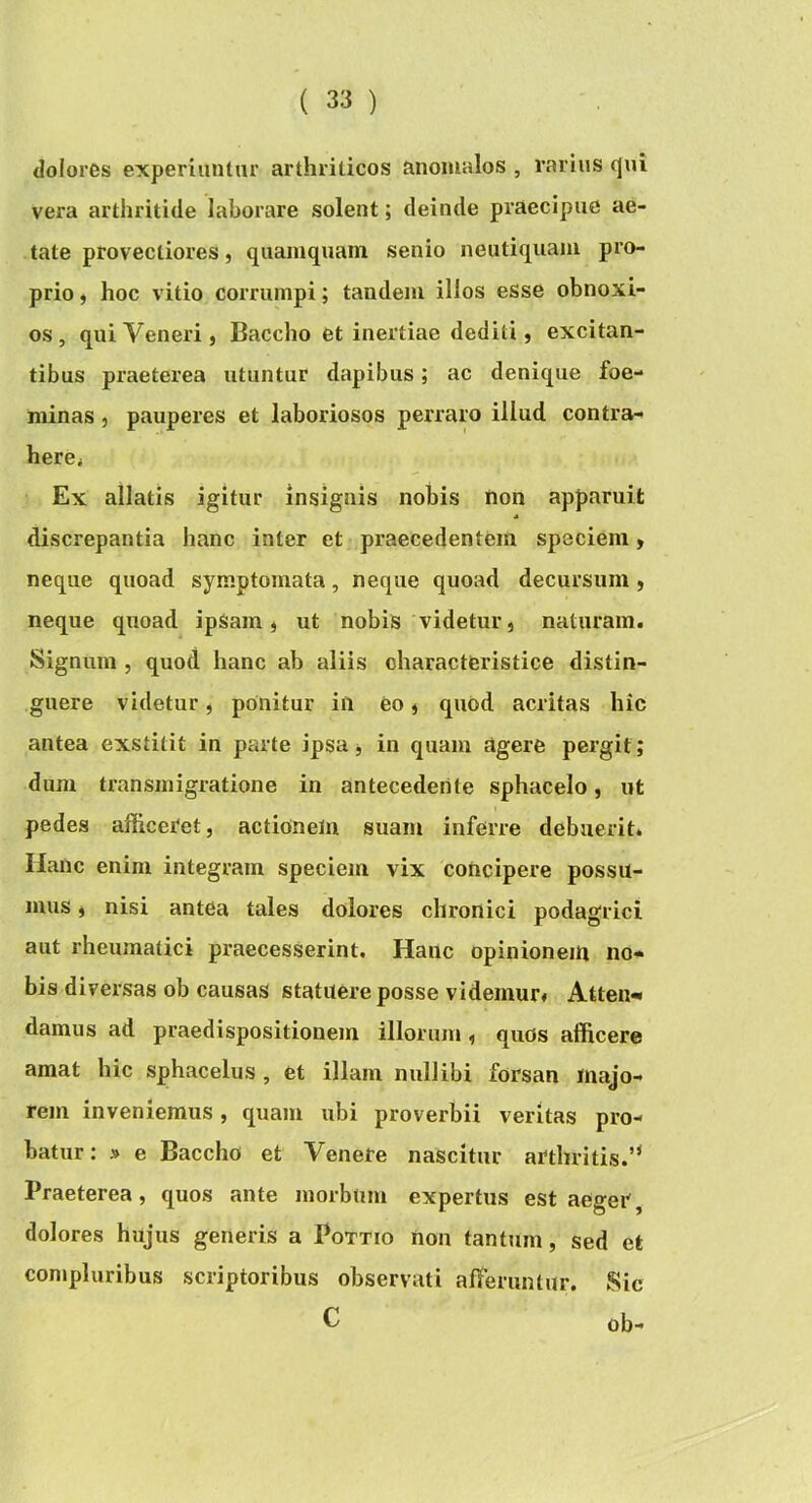 dolores experiuntur arthriticos anoiualos , rarius qui vera arthritide laborare solent; deinde praecipue ae- tate provectiores, quamquam senio neutiquam pro- prio , hoc vitio corrumpi; tandem illos esse obnoxi- os, qui Veneri, Baccho et inertiae dediti, excitan- tibus praeterea utuntur dapibus; ac denique foe- minas, pauperes et laboriosos perraro illud contra- here< Ex allatis igitur insignis nobis non apparuit discrepantia hanc inter et praecedentem speciem, neque quoad symptomata, neque quoad decursum , neque qxioad ipSam, ut nobis videtur, naturam. Signum , quod hanc ab aliis characteristice distin- guere videtur, ponitur in eo, quod acritas hic antea exstitit in parte ipsa, in quam agere pergit; dum transmigratione in antecedente sphacelo, ut pedes afficeret, actionem suam inferre debuerit. Ilanc enim integram speciem vix concipere possu- mus , nisi antea tales dolores chronici podagrici aut rheumatici praecesserint. Hanc opinionem no* bis diversas ob causas statuere posse videmur. Atten* damus ad praedispositionem illorum , quos afficere amat hic sphacelus , et illam nullibi forsan majo- rem inveniemus, quam ubi proverbii veritas pro- batur : » e Baccho et Venere nascitur arthritis.’* Praeterea, quos ante morbum expertus est aeger, dolores hujus generis a Pottio Uon tantum, sed et conipluribus scriptoribus observati affieruntur. Sic C ob-