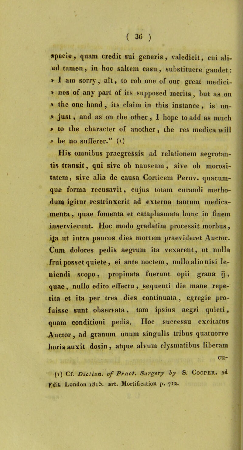 specie, quam credit sui generis , valedicit, cui ali- ud tamen, in hoc saltem casu, substituere gaudet: > I am sorry, ait, to rob one of our great medici- > nes of any part of its supposed merits, but as on » the one hand, its claim in this instance, is un- > just, and as on the other, I hope toadd as much > to the character of another, the res medica will > be no sulferer.” (0 ilis omnibus praegressis ad relationem aegrotan- tis transit, qui sive ob nauseam, sive ob morosi- tatem, sive alia de causa Corticem Peruv. quacum- que forma recusavit, cujus totam curandi metho- dum igitur restrinxerit ad externa tantum medica- menta , quae fomenta et cataplasmata hunc in finem inservierunt. Hoc modo gradatini processit morbus, i|a ut intra paucos dies mortem praevideret Auctor- Cum dolores pedis aegrum ita vexarent, ut nulla frui posset quiete, ei ante noctem, nullo alio nisi le- niendi scopo, propinata fuerunt opii grana ij, quae, nullo edito effectu, sequenti die mane repe- tita et ita per tres dies continuata, egregie pro- fuisse sunt observata, tam ipsius aegri quieti, quam conditioni pedis. Hoc successu excitatus Auctor, ad granum unum singulis tribus quatuorve lioris auxit dosin , atque alvum clysmatibus liberam cu- (») Cf. Diction. of Pract. Surgery hy S. CooPER. ad |TdU. Londoii i8i3. art. Mortification p. 712.