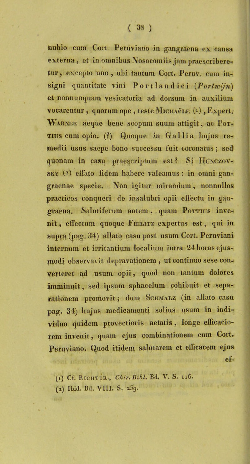 imbio cum Cort Peruviano in gangraena ex causa externa, et in omnibus Nosocomiis jam praescribere- tur, excepto uno, ubi tantum Cort. Peruv. cum in- signi quantitate vini Portlandici {Portwijn) et nonnunquarn vesicatoria ad dorsum in auxilium vocarentur, quorum ope , teste MiciiveLE (0,Expert. Warner aeque bene scopum suum attigit, ac Pox- Tius cum opio. (?) Quoque in Gallia hujus re- medii usus saepe bono successu fuit coronatus; sed quonam in casu praei^criptum est? Si Hunczov- SKY (2) effato fidem habere valeamus : in omni gan-? graenae specie. Non igitur mirandum, nonnullos practicos conqueri de insalubri opii effectu in gan- graena, Salutiferum autem, quam Pottius inve-i nit, effectum quoque Fieutz expertus est, qui in supra (pag. 34) allato casu post usum Cort. Peruviani internum et irritantium localium intra 24 horas ejus- modi observavit depravationem , ut continuo sese con- verteret ad usum opii, quod non tantum dolores imminuit, sed ipsum sphacelum cohibuit et sepa- rationem promovit; dum Schwalz (in allato casu pag. 34) hujus medicamenti solius usum in indi- viduo quidem provectioris aetatis, longe efficacio- rem invenit, quam ejus combinationem cura Cort. Peruviano. Quod itidem salutarem et efficacem ejus . ef- (1) Cf. RichteR', Chir.Bibl. Bd. V. S. 116. (2) Ibid. Bd. Vm. S. a3g.