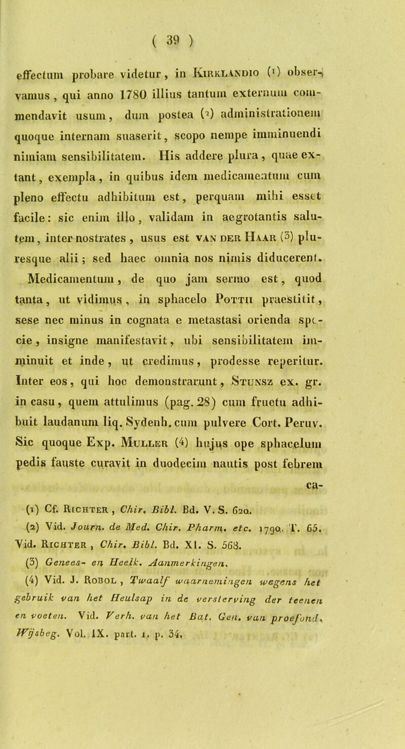 ( 39 ) effectum probare videtur, in Kirklandio (0 obser-J vanius , qui anno 1780 illius tantum externum com- mendavit usum, dum postea ('^) administrationem quoque internam suaserit, scopo nempe imminuendi nimiam sensibilitatem. His addere plura , quae ex- tant, exempla, in quibus idem medicamentum cum pleno effectu adhibitum est, perquam mihi esset facile: sic enim illo, validam in aegrotantis salu- tem, inter nostrates , usus est VAN DER HaAR (3) plu- resque alii; sed haec omnia nos nimis diducerent. Medicamentum, de quo jam sermo est, quod tanta, ut vidimus , in sphacelo Pottii praestitit, sese nec minus in cognata e metastasi orienda spe- cie , insigne manifestavit, ubi sensibilitatem im- niinuit et inde, ut credimus, prodesse reperitur. Inter eos, qui hoc demonstrarunt, Stunsz ex. gr. in casu, quem attulimus (pag.28) cum fructu adhi- buit laudanum liq. Sydenh. cum pulvere Cort. Peruv. Sic quoque Exp. Muller (4) hujus ope sphacelum pedis fauste curavit in duodecim nautis post febrem ca- (1) Cf. Richter , Chir, Bibi. Bd. V. S. 620. (2) Vid. Jourrh. de Med. Chir. Pharm, etc. 1790.. T. 65. Yid. Richter , Chir, Bibi. Bd. XI. S. 563. (3) Genees- en, Ileelk. Aanmerkingen. (4) Vid. J. Robol , 'Bwaalf wnarnemingen wegens het gebruik van het Heulsap in de verslerving der teenen en voeten. Vid. Verh. van het Bat, Gen, van praefunde