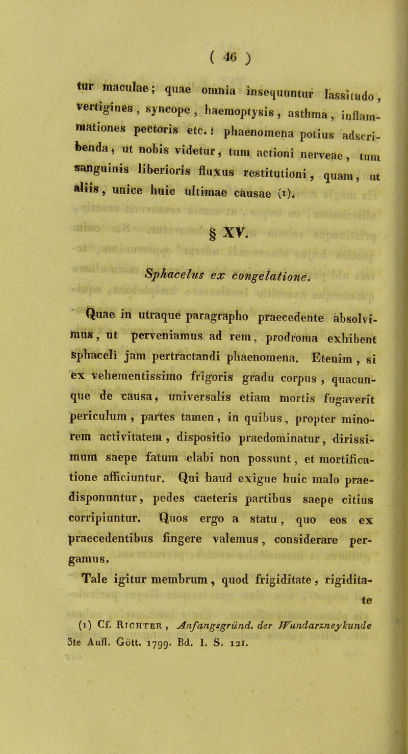 tur maculae; quae omnia insequuntur lassitudo, vertigines , syncope , haemoptysis , asthma , inflam- mationes pectoris etc. i phaenomena potius adscri- benda, ut nobis videtur, tum actioni nerveae, tum sanguinis liberioris fluXus restitutioni, quam, ut aliis, unice huic ultimae causae (*)* § XV. Spkacelns ex tongetatione* Quae in utraque paragrapho praecedente absolvi- mus, ut perveniamus ad rem, prodroma exhibent sphaceli jam pertractandi phaenomena. Etenim , si ex vehementissimo frigoris gradu corpus , quacun- que de causa, universalis etiam mortis fugaverit periculum , partes tamen, in quibus, propter mino- rem activitatem, dispositio praedominatur, dirissi- mum saepe fatum elabi non possunt, et mortifica- tione afficiuntur. Qui haud exigue huic malo prae- disponuntur, pedes caeteris partibus saepe citius corripiuntur. Quos ergo a statu, quo eos ex praecedentibus fingere valemus, considerare per- gamus. Tale igitur membrum, quod frigiditate, rigidita- te (i) Cf. Rtchteu , Anfangsgriind. der JVundarzneykunde 3te Aufl. Gott. 1799. Bd. I. S. lar. k