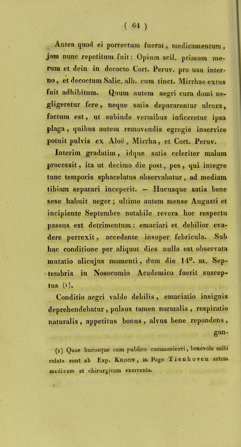 Antea quod ei porrectum fuerat, medicamentum, jam nunc repetitum fuit: Opium scii, primum me- rum et dein in decocto Cort. Periiv. pro usu inter- no, et decoctum Salic. alb. cum tinct. Mirrhae extus fuit adhibitum. Quum autem aegri cura domi ne- ^ligeretur fere, neque satis depurarentur ulcera, factum est, ut subinde vermibus inficeretur ipsa plaga, quibus autem removendis egregie inservire potuit pulvis ex Aloe , Mirrha, et Cort. Peruv. Interim gradatim, idque satis celeriter malum processit, ita ut decimo die post, pes , qui integre tunc temporis sphacelatus observabatur, ad mediam tibiam separari inceperit. — Hucusque satis bene sese habuit aeger; ultimo autem mense Augusti et incipiente Septembre notabile revera hoc respectu passus est detrimentum: emaciari et debilior eva- dere perrexit, accedente insuper febricula. Sub hac conditione per aliquot dies nulla est observata mutatio alicujus momenti, dum die 14*^. m. Sep- 'tembris in Nosocomio Academico fuerit suscep- I tus (0. Conditio aegri valde debilis, emaciatio insignis deprehendebatur , pulsus tamen normalis , respiratio naturalis, appetitus bonus, alvus bene rependens, gan- (x) Quae hucusque cum puLlico coiixmunicavi, benevole mihi i’clata sunt ab Exp. RROOif, in Pago E ieuhoven artem medicam et chirurgicam exercente*