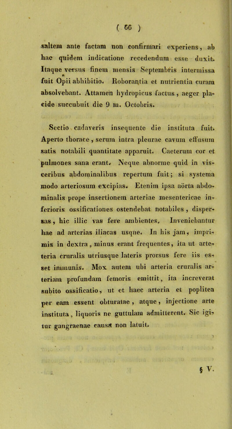 saltem ante factam non confirmari experiens, ab hac quidem indicatione recedendum esse duxifc. Itaque Aversus finem mensis Septembris intermissa fuit Opii abhibitio. Roborantia et nutrientia curam absolvebant. Attamen hydropicus factus , aeger pia* eide succubuit die 9 m. Octobris. « Sectio N cadaveris insequente die instituta fuit. Aperto tborace, serum intra pleurae cavum elfusum satis notabili quantitate apparuit. Caeterum cor et 'pulmones sana erant* Neque abnorme quid in vis- ceribus abdominalibus repertum fuit; si systema modo arteriosum excipias. Etenim ipsa aorta abdo- minalis prope insertionem arteriae mesentericae in- ferioris ossificationes ostendebat notabiles , disper- sas , hic illic vas fere ambientes^ Inveniebantur hae ad arterias iliacas usque. In his jam, imprif mis in dextra, minus erant frequentes, ita ut arte-, teria cruralis utriusque lateris prorsus fere iis es- set immunis. Mox autem ubi arteria cruralis ar- teriam profundam femoris emittit, ita increverat subito ossificatio, ut et haec arteria et poplitea per eam essent obturatae , atque, injectione arte instituta, liquoris ne guttulam admitterent. Sic igi- tur gangraenae causrt non latuit, • > 5 V.