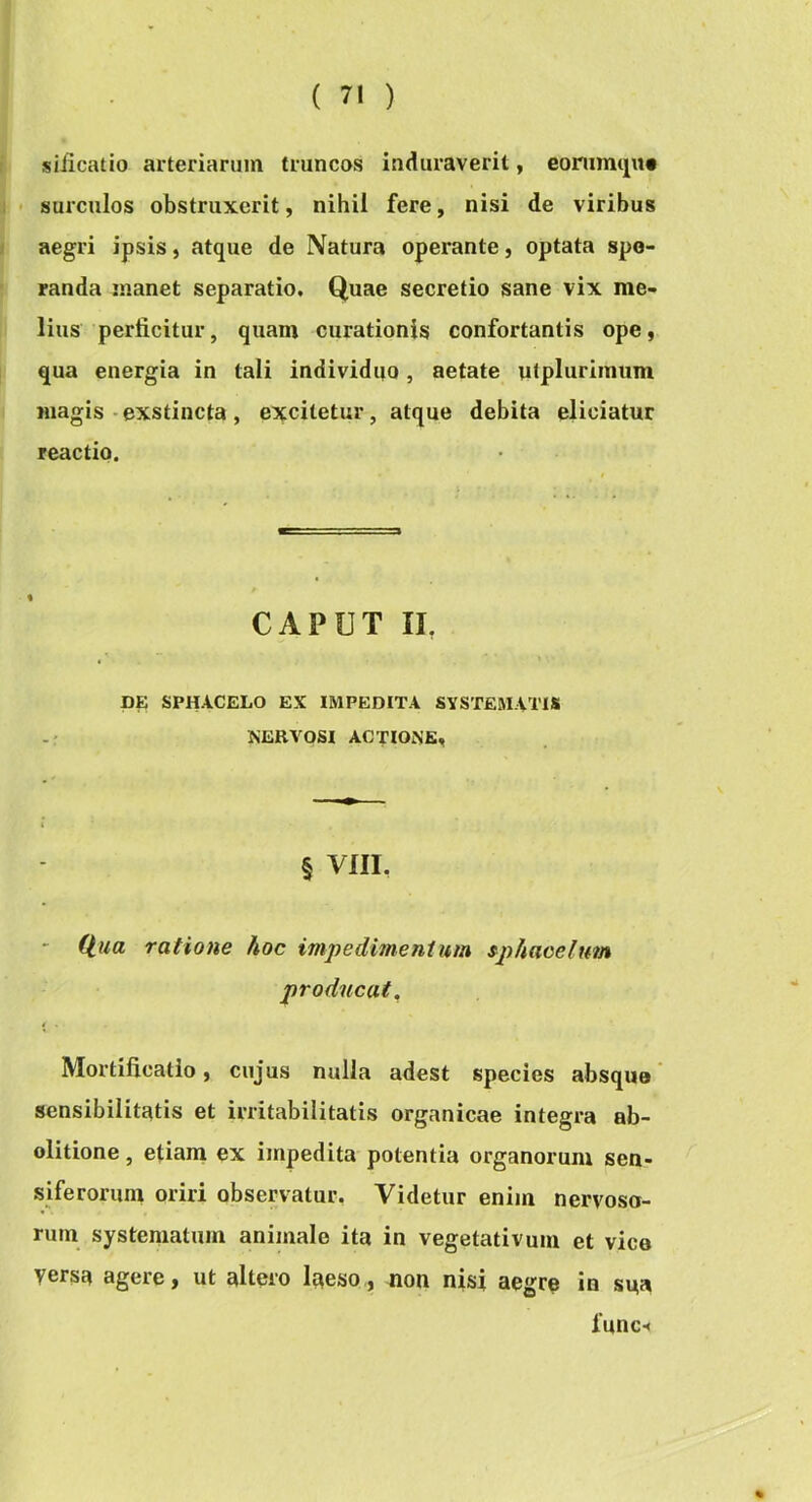 siiicatio arteriarum truncos induraverit, eommtpt* • surculos obstruxerit, nihil fere, nisi de viribus aegri ipsis, atque de Natura operante, optata spe- randa manet separatio. Quae secretio sane vix me- lius perficitur, quam curationis confortantis ope, qua energia in tali individno, aetate utplurimum magis-exstincta, excitetur, atque debita eliciatur reactio. CAPUT II, DE SPHACELO EX IMPEDITA SYSTEMATIS NERVOSI ACTIONE, § VIII, - ratione hoc impedimentum sphaoeitfm producat. Mortificatio, cujus nulla adest species absque sensibilitatis et irritabilitatis organicae integra ab- olitione, etiam ex impedita-potentia organorum sen- siferorum oriri observatur, Videtur enim nervoso- rum systematum animale ita in vegetativum et vice versa agere, ut altero laeso,, Don nisi aegre in sua func-<