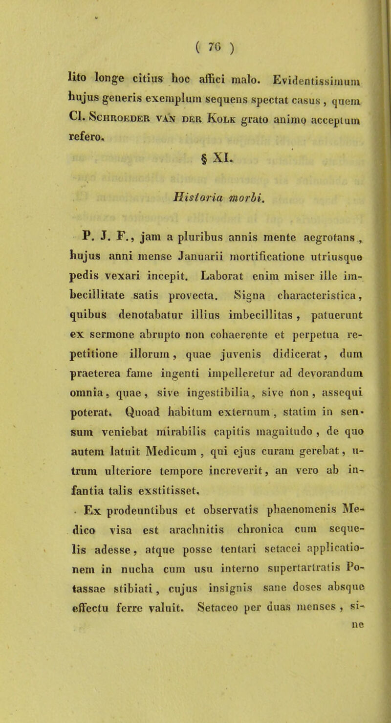 lito longe citius hoc affici malo. Evidentissiinum hujus generis exemplum sequens spectat casus , quem Cl. ScHROEDER VAN DER Kolk grato animo acceptum refero. § XI. Historia morbi. P. J. F., jam a pluribus annis mente aegrotans , hujus anni mense Januarii mortificatione utriusque pedis vexari incepit. Laborat enim miser ille im- becillitate satis provecta. Signa characteristica, quibus denotabatur illius imbecillitas, patuerunt ex sermone abrupto non cohaerente et perpetua re- petitione illorum, quae juvenis didicerat, dum praeterea fame ingenti impelleretur ad devorandum omnia > quae , sive ingestibilia, sive non , assequi poterat. Quoad habitum externum, statiin in sen- sum veniebat mirabilis capitis magnitudo , de quo autem latuit Medicum , qui ejus curam gerebat, u- trum ulteriore tempore increverit, an vero ab in- fantia talis exstitisset. . Ex prodeuntibus et observatis phaenomenis IMe- dico visa est arachnitis chronica cum seque- lis adesse, atque posse tentari setacei applicatio- nem in nucha cum usu interno supertarlralis Po- tassae stibiati, cujus insignis sane doses absque effectu ferre valuit. Setaceo per duas menses , si- ne