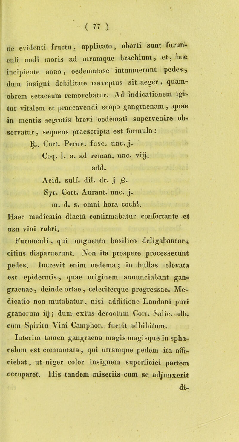 ne evidenti fructu, applicato, oborti sunt furun- culi mali inoris ad utruinque brachium, et, hoc incipiente anno, oedeinatose intumuerunt pedes, dum insigni debilitate correptus sit aeger, quam- obrem setaceum removebatur. Ad indicationem igi- tur vitalem et praecavendi scopo gangraenam, quae in mentis aegrotis brevi oedemati supervenire ob- servatur , sequens praescripta est formula: Cort. Peruv. fuse, unc.j. Coq. 1. a. ad reman. unc. viij. add. Acid. sulf. dii. dr. j (3- Syr. Cort. Aurant. unc. j. m. d. s. omni hora cochl. Haec medicatio diaeta confirmabatur confortante et usu vini rubri. Furunculi, qui unguento basilico deligabantur, citius disparuerunt. Non ita prospere processerunt pedes. Increvit enim oedema; in bullas elevata est epidermis, quae originem annunciabant gan- graenae , deinde ortae , celeriterque progressae. Me- dicatio non mutabatur, nisi additione Laudani puri granorum iij; dum extus decoctum Cort. Salic. alb. cum Spiritu Vini Camphor. fuerit adhibitum. Interim tamen gangraena magis magisque in spha- celum est commutata, qui utramque pedem ita affi- ciebat , ut niger color insignem superficiei partem occuparet. His tandem miseriis cum se adjunxerit di-