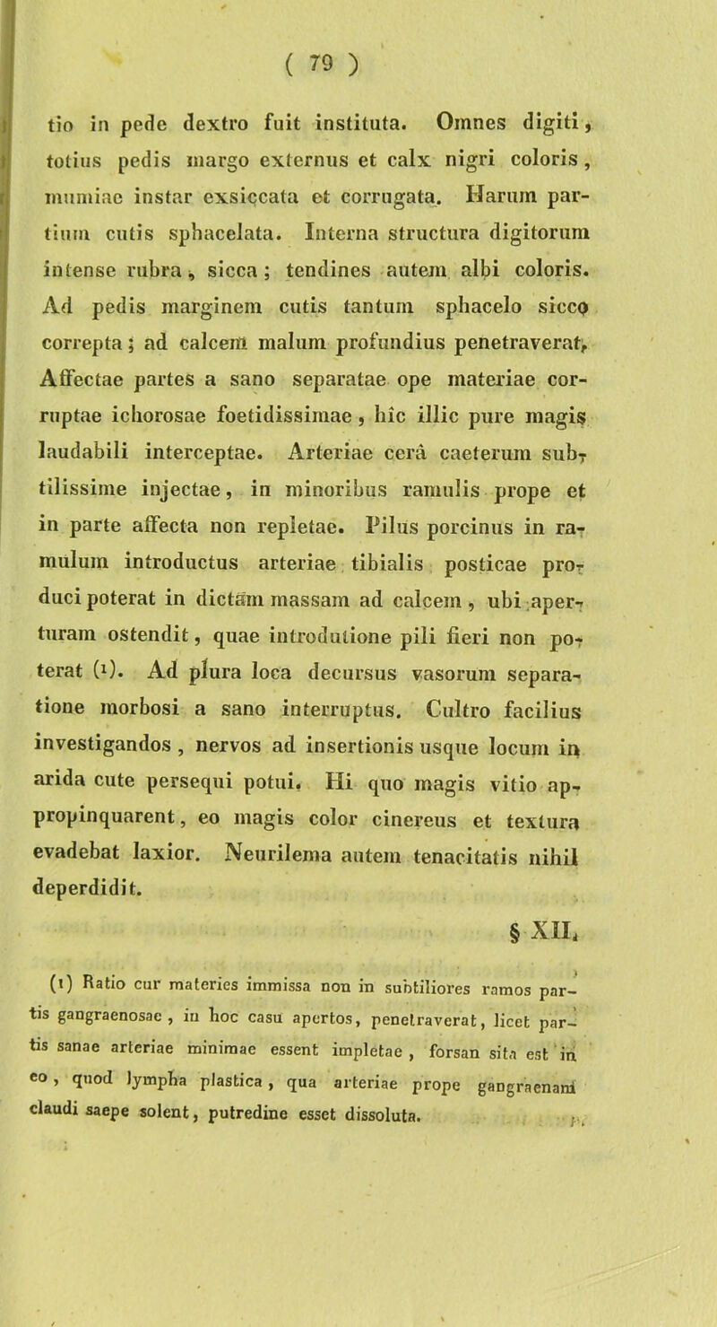 tio in pede dextro fuit instituta. Omnes digiti, totius pedis margo externus et calx nigri coloris , imimiae instar exsi<;cata et corrugata. Harum par- tium cutis sphacelata. Interna structura digitorum intense rubra ^ sicca; tendines autem albi coloris. Ad pedis marginem cutis tantum sphacelo siccp correpta; ad calcem malum profundius penetraverat^ Affectae partes a sano separatae ope materiae cor- ruptae iciiorosae foetidissimae, hic illic pure magis laudabili interceptae. Arteriae cera caeterum sub^ tilissime injectae, in minoribus ramulis prope et in parte affecta non repletae. Pilus porcinus in ra^ mulum introductus arteriae tibialis posticae pro? duci poterat in dictam massam ad calcem , ubi mper? turam ostendit, quae introdutione pili fieri non po- terat (0. Ad plura loca decursus vasorum separa- tione morbosi a sano interruptus. Cultro facilius investigandos , nervos ad insertionis usque locum in arida cute persequi potui, Hi quo magis vitio ap- propinquarent , eo magis color cinereus et textura evadebat laxior. Neurilema autem tenacitatis nihil deperdidit. § XIH (i) Ratio cur materies immissa non in subtiliores ramos par- tis gangraenosae, in hoc casu apertos, penetraverat, licet par- tis sanae arteriae minimae essent impletae, forsan sita est’in eo, quod lympha plastica , qua arteriae prope gangraenanl claudi saepe solent, putredine esset dissoluta.