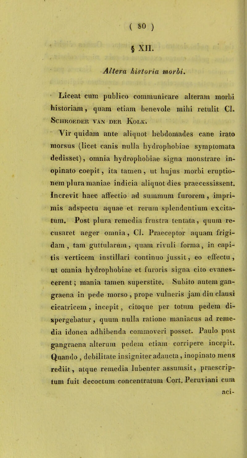 5 XII. t Altera historia morbi. - Liceat cum publico communicare alteram morbi historiam, quam etiam benevole mihi retulit Cl. ScimOEDER VAN DER KoLK. Vir quidam ante aliquot hebdomades cane irato morsus (licet canis nulla hydrophobiae symptomata dedisset), omnia hydrophobiae signa monstrare in- opinato coepit, ita tamen, ut hujus morbi eruptio- nem plura maniae indicia aliquot dies praecessissent. Increvit haec affectio ad summum furorem, impri- mis adspectu aquae et rerum splendentium excita- tum. Post plura remedia frustra tentata, quum re- cusaret aeger omnia , Cl. Praeceptor aquam frigi- dam , tam guttularum, quam rivuli forma, in capi- tis verticem instillari continuo jussit, eo effectu, ut omnia hydrophobiae et furoris signa cito evanes- cerent ; mania tamen superstite. Subito autem gan- graena in pede morso , prope vulneris jam diu clausi cicatricem, incepit, citoque per totum pedem di- spergebatur, quum nulla ratione maniacus ad reme- dia idonea adhibenda commoveri posset- Paulo post gangraena alterum pedem etiam corripere incepit, (jfuando , debilitate insigniter adaucta, inopinato mens rediit, atque remedia lubcnter assumsit, praescrip- tum fuit decoctum concentratum Cort. Peruviani cum aci-