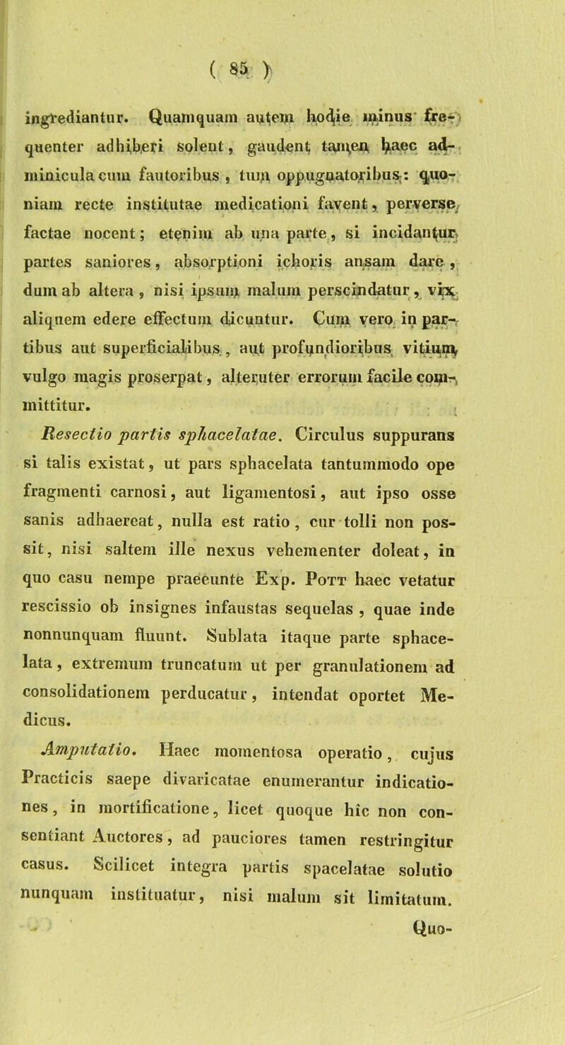 (83 y ingrediantur. Quamquam au^em ^et ' quenter adhib,eri solent, gaudent ^laec ad-, miniculacum fautoribus , tiua oppugaatojribu»: qjUo^ niam recte institutae medicationi favent, perverse, factae nocent; etenim ab una parte, si incidantur, partes saniores, absorptioni ichoris ansam dare, dum ab altera , nisi ipsuin malum perscindatur, vi^. aliquem edere effectum dicuntur. Cum vero, in par- tibus aut superficialibus , aut profqndioribus vitmoiy vulgo magis proserpat, alteruter errorum facile coi^It*, mittitur, , Resectio partis sphacelatae. Circulus suppurans si talis existat, ut pars sphacelata tantummodo ope fragmenti carnosi, aut ligamentosi, aut ipso osse sanis adhaereat, nulla est ratio, cur tolli non pos- sit, nisi saltem ille nexus vehementer doleat, in quo casu nempe praeeunte Exp. Pott haec vetatur rescissio ob insignes infaustas sequelas , quae inde nonnunquam fluunt. Sublata itaque parte sphace- lata, extremum truncatum ut per granulationem ad consolidationem perducatur, intendat oportet Me- dicus. Amputatio. Haec momentosa operatio, cujus Practicis saepe divaricatae enumerantur indicatio- nes, in mortificatione, licet quoque hic non con- sentiant Auctores, ad pauciores tamen restringitur casus. Scilicet integra partis spacelatae solutio nunquam instituatur, nisi malum sit limitjitum, - Quo-