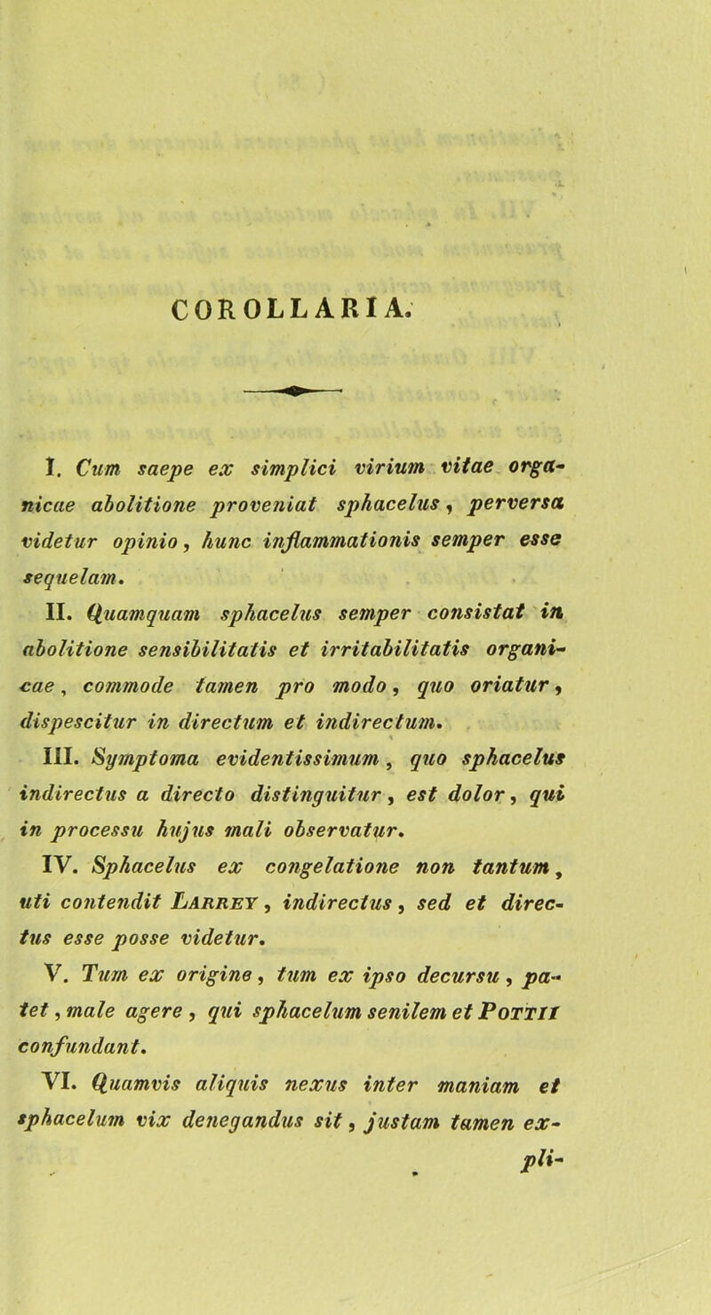 COROLLARIA. I. Cum saepe ex simplici virium vitae orga- nicae abolitione proveniat sphacelus, perversa videtur opinio, hunc inflammationis semper esse sequelam. II. (Quamquam sphacelus semper consistat in abolitione sensihilitatis et irritabilitatis organi- cae , commode tamen pro modo, quo oriatur, dispescitur in directum et indirectum, . III. Symptoma evidentis simum , quo sphacelus indirectus a directo distinguitur, est dolor, qui in processu hujus mali observatur. IV. Sphacelus ex congelatione non tantum, uti contendit Larrey , indirectus, sed et direc~ tus esse posse videtur. V. Tum ex origine, tum ex ipso decursu, pa- tet , male agere , qui sphacelum senilem et PoTTIt confundant. VI. Qiuamvis aliquis nexus inter maniam et sphacelum vix denegandus sit, justam tamen ex- pli-