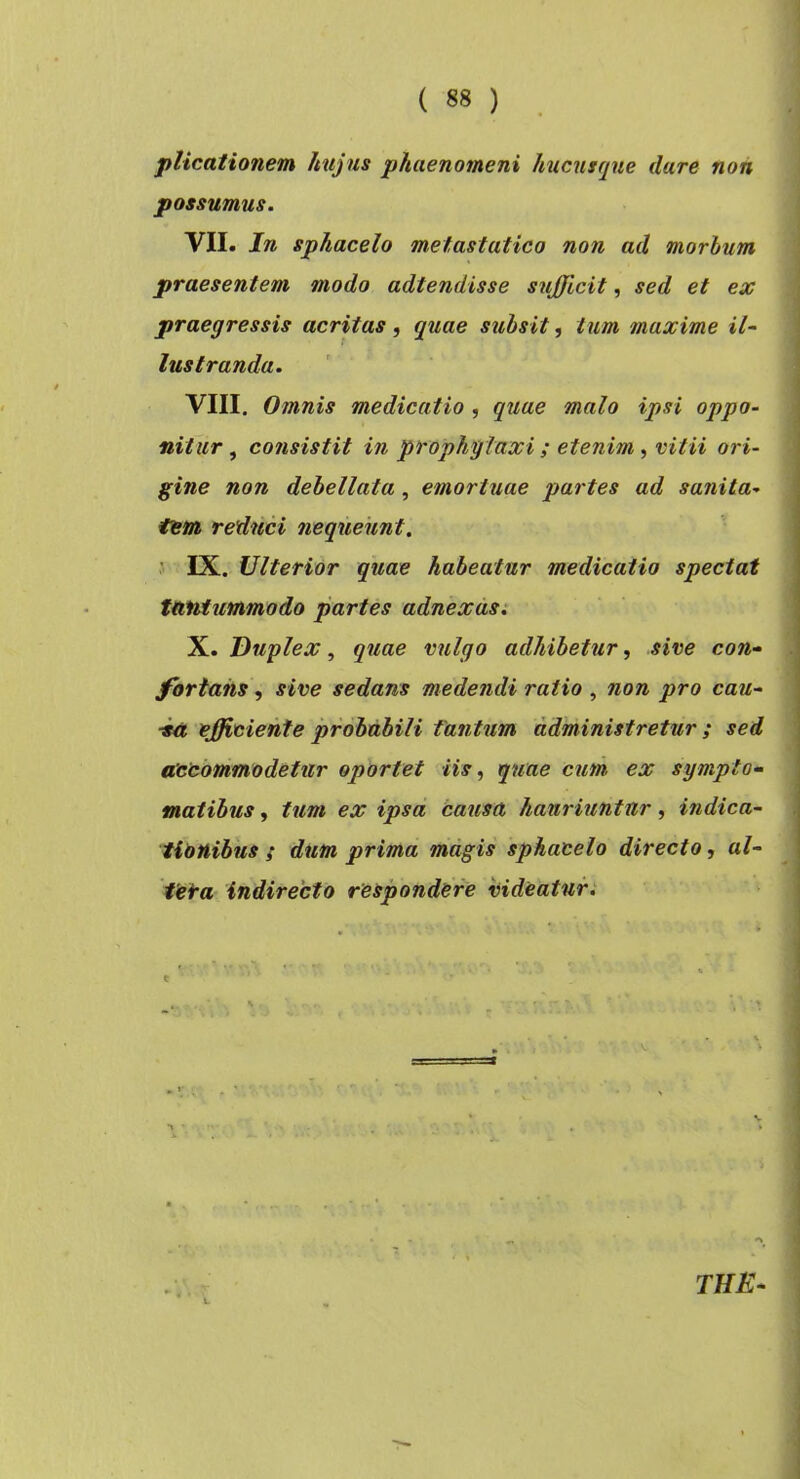 plicationem hujus phaenomeni hucusque dare non possumus. VII. In sphacelo metastatico non ad morhum praesentem modo adtendisse sufficit, sed et ex praegressis acritas, quae suhsit, tum maxime il^ lustranda. VIII. Omnis medicatio , quae malo ipsi oppo- nitur ^ consistit in prophglaxi ; etenim ^ vitii ori- gine non debellata, emortuae partes ad sanita- tem reduci nequeunt. ’ IX. Ulterior quae habeatur medicatio spectat tantummodo partes adnexas: X. Duplex, quae vulgo adhibetur, sive con- fortans , sive sedans medendi ratio , non pro cau- ■ia efficiente probabili tantum administretur ; sed axcommodetur oportet iis, quae cum, ex sympto- matibus , tum ex ipsa causa hauriuntur, indica- tionibus ; dum prima magis sphacelo directo, al- ieta Indirecto respondere videaturi