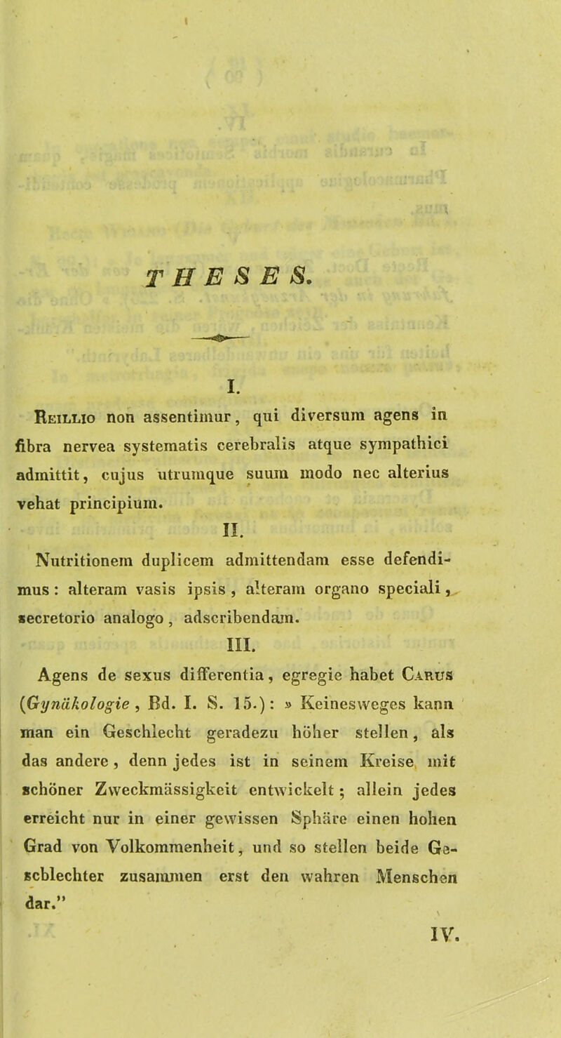 \ theses. I. Reillio non assentimur, qui diversum agens in fibra nervea systematis cerebralis atque sympathici admittit, cujus utrumque suum modo nec alterius vehat principium. II. Nutritionem duplicem admittendam esse defendi- mus : alteram vasis ipsis , alteram organo speciali secretorio analogo, adscribendam. III. Agens de sexus differentia, egregie habet Carus {Gyndkologie i Bd. I. S. 15.): » Keinesweges kann man ein Geschlecht geradezu hbher stellen, ais das andere, denn jedes ist in seinem Kreise, mit Bchoner Zweckmassigkeit entwickelt; allein jedes erreicht nur in einer gewissen Sphare einen hohen Grad von Volkomraenheit, und so stellen beide Ga- Kcblechter zusanuuen erst den wahren Menschen dar.” IV.