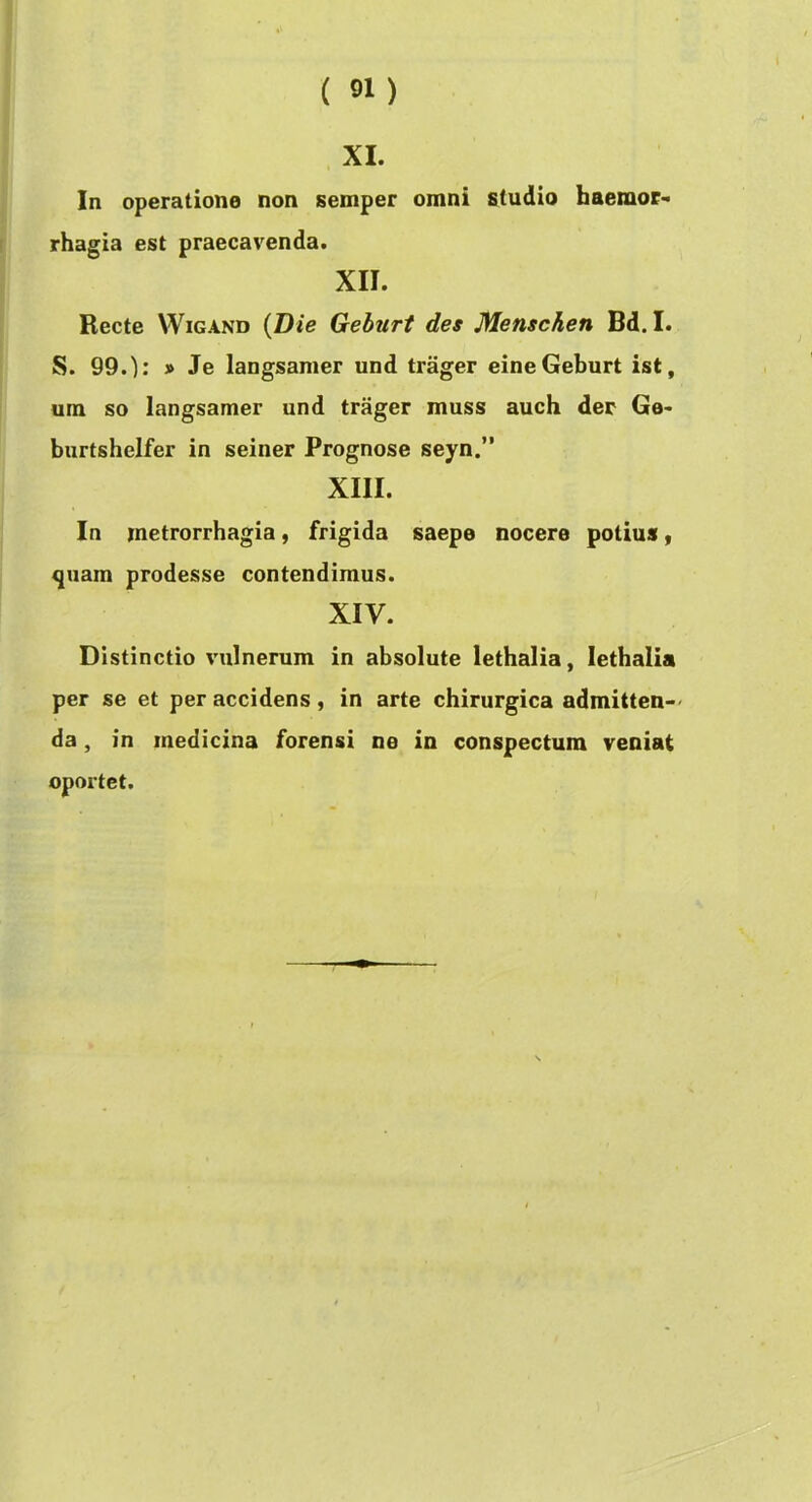 XI. In operatione non semper omni studio haemor- rhagia est praecavenda. XII. Recte WiGAND {Die Geburt des Menschen Bd. I. S. 99.); » Je langsamer und trager eineGeburt ist, um so langsamer und trager muss auch der Ge- burtshelfer in seiner Prognose seyn.” XIII. In metrorrhagia, frigida saepe nocere potius y quam prodesse contendimus. XIV. Distinctio vulnerum in absolute lethalia, lethalia per se et per accidens, in arte chirurgica admitten-' da, in medicina forensi ne in conspectum veniat oportet.