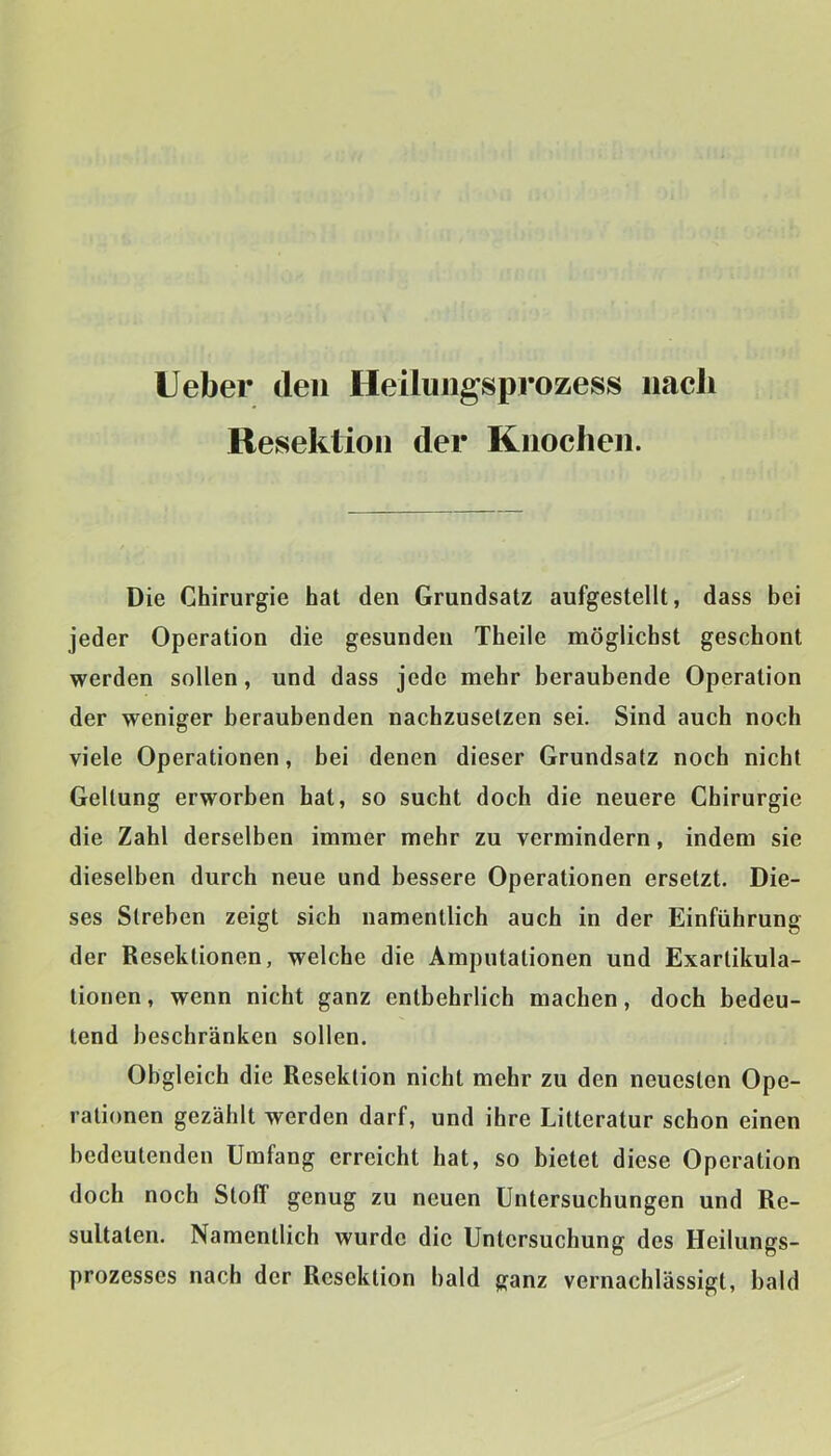 lieber den Heiliiiigsprozess nach Resektion der Knochen. Die Chirurgie hat den Grundsatz aufgestellt, dass bei jeder Operation die gesunden Theile möglichst geschont werden sollen, und dass jede mehr beraubende Operation der weniger beraubenden nachzusetzen sei. Sind auch noch viele Operationen, bei denen dieser Grundsatz noch nicht Geltung erworben hat, so sucht doch die neuere Chirurgie die Zahl derselben immer mehr zu vermindern, indem sie dieselben durch neue und bessere Operationen ersetzt. Die- ses Streben zeigt sich namentlich auch in der Einführung der Resektionen, welche die Amputationen und Exartikula- tionen, wenn nicht ganz entbehrlich machen, doch bedeu- tend beschränken sollen. Obgleich die Resektion nicht mehr zu den neuesten Ope- rationen gezählt werden darf, und ihre Litteratur schon einen bedeutenden Umfang erreicht hat, so bietet diese Operation doch noch Stoff genug zu neuen Untersuchungen und Re- sultaten. Namentlich wurde die Untersuchung des Heilungs- prozesses nach der Resektion bald ganz vernachlässigt, bald