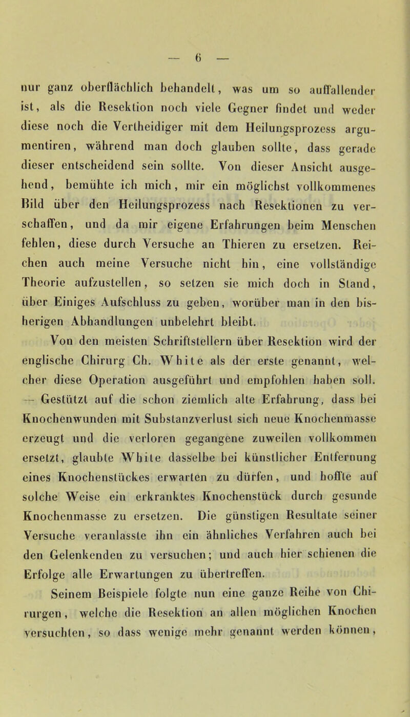 nur ganz oberfläclilich behandelt, was um so auHallender ist, als die Resektion noch viele Gegner findet und weder diese noch die Vcrtlieidiger mit dem Heilungsprozess argu- mentiren, während man doch glauben sollte, dass gerade dieser entscheidend sein sollte. Von dieser Ansicht ausge- hend , bemühte ich mich, mir ein möglichst vollkommenes Rild über den Heilungsprozess nach Resektionen zu ver- schaffen, und da mir eigene Erfahrungen heim Menschen fehlen, diese durch Versuche an Thieren zu ersetzen. Rei- chen auch meine Versuche nicht hin, eine vollständige Theorie aufzustellen, so setzen sie mich doch in Stand, über Einiges Aufschluss zu geben, wmrüher man in den bis- herigen Abhandlungen unbelehrt bleibt. Von den meisten Schriftstellern über Resektion wird der englische Chirurg Ch. White als der erste genannt, wel- cher diese Operation ausgeführt und empfohlen haben soll. — Gestützt auf die schon ziemlich alle Erfahrung, dass bei Knochenwunden mit Substanzverlusl sich neue Knochenmasse erzeugt und die verloren gegangene zuweilen vollkommen ersetzt, glaubte White dasselbe bei künstlicher Entfernung eines Knochenstückes erwarten zu dürfen, und hoffte auf Sülche Weise ein erkranktes Knochenstück durch gesunde Knochenmasse zu ersetzen. Die günstigen Resultate seiner Versuche veranlasste ihn ein ähnliches Verfahren auch bei den Gelenkenden zu versuchen; und auch hier schienen die Erfolge alle Erwartungen zu übertreffen. Seinem Reispiele folgte nun eine ganze Reihe von Chi- rurgen, welche die Resektion an allen möglichen Knochen versuchten, so dass wenige mehr genannt werden können,